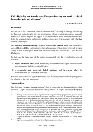 Horizon 2020 - Work Programme 2018-2020
Information and Communication Technologies
Part 5.i - Page 124 of 195
Call - Digitising and transforming European industry and services: digital
innovation hubs and platforms79
H2020-DT-2018-2020
Introduction
In April 2016, the Commission issued a communication80
outlining its strategy for allowing
the European Union to fully seize the opportunities offered by digitisation across industrial
and services sectors. Beyond the support to key technological areas, an essential aspect is to
foster the uptake of digital technologies and innovations, as well as synergies with other key
enabling technologies.
The 'digitising and transforming European industry and services' focus area ambitions to
support Horizon 2020's contribution to the implementation of this strategy, through projects
cutting across technological boundaries and reinforcing links between LEIT and Societal
Challenges.
To that end, the focus area will be mainly implemented with the two following types of
activities:
1. digital innovation hubs, which provide easy access to the latest digital innovations and
experimentation facilities to potential users,
2. cross-sectorial and integrated digital platforms and large-scale pilots for
experimentation and co-creation with users.
For more details about the impact of the focus area, please refer to the annex 1 of the general
introduction to the work programme.
Support to Hubs
The Digitising European Industry Strategy81
aims to ensure that any business in Europe has
access to a Digital Innovation Hub at ‘a working distance’. A Digital Innovation Hub (DIH)
79
Drawing on the success of actions of previous work programmes leveraging cascading grants to enable
agility and reach out to new or key actors in the innovation chain (such as SMEs and mid-caps) not
necessarily involved in standard EU R&I projects, part of the budget allocated to digital innovation
hubs as well as to platforms and pilots actions under this call will be dedicated to the support of
experiments and smaller projects funded through financial support to third parties (in accordance with
article 137 of the Financial Regulation). While their size will be small in comparison with standard
Horizon 2020 actions, in line with article 23 (7) of the Rules for Participation the budget to be allocated
per third party may exceed the default maximum amount foreseen in the Financial Regulation. Specific
limits corresponding to the specific objectives to be addressed, and to the consequent expected scale
and duration of the activities to be carried out by third parties are provided for the topics DT-ICT-01-
2019, DT-ICT-02-2018, DT-ICT-03-2020, DT-ICT-04-2020, DT-ICT-05-2020, DT-ICT-07-2018-
2019, DT-ICT-08-2019, DT-ICT-10-2018-2019, DT-ICT-11-2018-2019.
80
COM(2016)180 final – 'Digitising European Industry - Reaping the full benefits of a Digital Single
Market'
81
https://ec.europa.eu/digital-single-market/en/digitising-european-industry
 