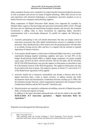 Horizon 2020 - Work Programme 2018-2020
Information and Communication Technologies
Part 5.i - Page 125 of 195
helps companies become more competitive by improving their business/production processes
as well as products and services by means of digital technology. DIHs offer services to test
and experiment with advanced technologies, to manufacture innovative products or act as
broker between user companies and technology suppliers.
Many components of Digital Innovation Hubs already exist supported for examples by
Member States, regions or the knowledge and innovation communities (KIC) of EIT. Through
the focus area on 'digitising and transforming European industry and services', the European
Commission is adding value to these investments by supporting highly innovative
experimentation with a cross-border dimension. To qualify for support, the following is
required:
1. Consortia participating in the call should demonstrate that they are deeply rooted in
innovation ecosystems that offer digital transformation services to companies in their
proximity. They should provide a clear analysis how the proposed project will add value
to an already existing service offer, and how it is aligned with the national or regional
digitisation of industry initiative .
2. Every project should support a critical mass of dedicated highly innovative, cross border
experiments bringing together technology suppliers and users. At least 50% of the
budget should directly benefit SMEs or slightly bigger companies. For grants awarded
under topics DT-ICT-01-2019, DT-ICT-02-2018, DT-ICT-03-2020, DT-ICT-04-2020,
DT-ICT-05-2020 beneficiaries may provide support to third parties as described in part
K of the General Annexes of the Work Programme. The support to third parties can only
be provided in the form of grants. The respective options of Article 15.1 and Article 15.3
of the Model Grant Agreement will be applied.
3. Activities should aim at long-term sustainability and include a business plan for the
digital innovation hubs, a plan to attract investors, to address training and skills
development needs and dissemination. Established networks reaching out to SMEs like
the Enterprise Europe Network, cluster organisations registered at the European Cluster
Collaboration Platform and the NCP network82
should be used.
4. Selected projects are expected to collaborate on building a network of Digital Innovation
Hubs, covering most regions in Europe.
In addition to the topics described underneath hubs will also be called in the topic DT-
RUR-12-2018: ICT Innovation agriculture – Digital Innovation Hubs for
Agriculture83
.
Proposals are invited against the following topic(s):
82
https://www.ideal-ist.eu/
83
Topic published under the Societal Challenge 2 Work Programme "Food Security, sustainable
agriculture and forestry, marine, maritime and inland water research and the bio economy".
 