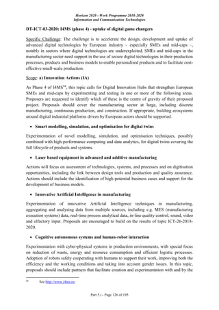 Horizon 2020 - Work Programme 2018-2020
Information and Communication Technologies
Part 5.i - Page 126 of 195
DT-ICT-03-2020: I4MS (phase 4) - uptake of digital game changers
Specific Challenge: The challenge is to accelerate the design, development and uptake of
advanced digital technologies by European industry – especially SMEs and mid-caps –,
notably in sectors where digital technologies are underexploited. SMEs and mid-caps in the
manufacturing sector need support in the use of secure digital technologies in their production
processes, products and business models to enable personalised products and to facilitate cost-
effective small-scale production.
Scope: a) Innovation Actions (IA)
As Phase 4 of I4MS84
, this topic calls for Digital Innovation Hubs that strengthen European
SMEs and mid-caps by experimenting and testing in one or more of the following areas.
Proposers are requested to identify which of these is the centre of gravity of their proposed
project. Proposals should cover the manufacturing sector at large, including discrete
manufacturing, continuous production, and construction. If appropriate, building ecosystems
around digital industrial platforms driven by European actors should be supported.
 Smart modelling, simulation, and optimisation for digital twins
Experimentation of novel modelling, simulation, and optimisation techniques, possibly
combined with high-performance computing and data analytics, for digital twins covering the
full lifecycle of products and systems.
 Laser based equipment in advanced and additive manufacturing
Actions will focus on assessment of technologies, systems, and processes and on digitisation
opportunities, including the link between design tools and production and quality assurance.
Actions should include the identification of high-potential business cases and support for the
development of business models.
 Innovative Artificial Intelligence in manufacturing
Experimentation of innovative Artificial Intelligence techniques in manufacturing,
aggregating and analysing data from multiple sources, including e.g. MES (manufacturing
execution systems) data, real-time process analytical data, in-line quality control, sound, video
and olfactory input. Proposals are encouraged to build on the results of topic ICT-26-2018-
2020.
 Cognitive autonomous systems and human-robot interaction
Experimentation with cyber-physical systems in production environments, with special focus
on reduction of waste, energy and resource consumption and efficient logistic processes.
Adoption of robots safely cooperating with humans to support their work, improving both the
efficiency and the working conditions and taking into account gender issues. In this topic,
proposals should include partners that facilitate creation and experimentation with and by the
84
See http://www.i4ms.eu
 