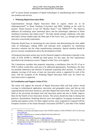 Horizon 2020 - Work Programme 2018-2020
Information and Communication Technologies
Part 5.i - Page 127 of 195
arts85
to ensure human acceptance of digital technologies in manufacturing and to stimulate
new products and services.
 Widening Digital Innovation Hubs
Experimentation through Digital Innovation Hubs in regions which are so far
underrepresented86
in Smart Anything Everywhere and I4MS, building on the work by
projects “Smart Factories in new EU Member States”87
and “DIHELP”88
. The objective
addresses all technology areas mentioned above and the technologies addressed in Smart
Anything Everywhere and related areas89
. The hubs should strongly collaborate with other
Innovation Actions funded under the Hubs part of the Focus Area, e.g. through joint highly
innovative cross-border experiments.
Proposals should focus on minimising the entry barriers and demonstrating the clear added
value of technologies, making SMEs and mid-caps more competitive by transferring
innovative solutions into the wider manufacturing community. Special attention should be
given to security considerations and to the development of skills.
All proposed innovation actions may involve financial support to third parties (typically in the
order of EUR 20.000 to 100.000 per third party). For this topic, the four requirements
described in the introductory section “Support to hubs” have to be applied.
The Commission considers that proposals requesting a contribution from the EU of up to
EUR 8 million would allow each area to be addressed appropriately. Nonetheless, this does
not preclude submission and selection of proposals requesting other amounts. To obtain an
adequate coverage of all areas, at least one innovation action is supported for each of the
areas, with the exception of the Widening Digital Innovation Hubs area, for which one
innovation action is supported.
b) Coordination and Support Action (CSA)
The action will support the network of Digital Innovation Hubs and help achieve broad
coverage in technological, application, innovation, and geographic terms, and link up with
regional/national innovation initiatives, and other Digital Innovation Hubs. The action should
build on the previously developed tools and innovation portal and aim to further improve
them for the benefit of new Innovation Actions. The actions should also help in sharing best
practices, dissemination, brokering between users and suppliers, leveraging investment and
training and organise events. For these support actions, close cooperation is required with the
European Factories of the Future Research Association (EFFRA90
), and other CSAs funded
85
Building on activities developed as part of the STARTS initiative in DG CONNECT (ICT-32-2018 and
www.starts.eu)
86
See http://s3platform.jrc.ec.europa.eu/digital-innovation-hubs-tool
87
https://smartfactories.eu/
88
DIH Enhanced-Learning Programme, https://dihelp.eu/.
89
Technology areas addressed are: Cyber-physical and embedded systems, Customised low energy
computing powering CPS and the IoT, Flexible and Wearable Electronics
90
See https://www.effra.eu/
 
