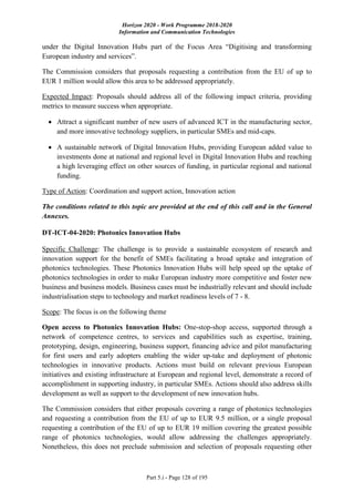 Horizon 2020 - Work Programme 2018-2020
Information and Communication Technologies
Part 5.i - Page 128 of 195
under the Digital Innovation Hubs part of the Focus Area “Digitising and transforming
European industry and services”.
The Commission considers that proposals requesting a contribution from the EU of up to
EUR 1 million would allow this area to be addressed appropriately.
Expected Impact: Proposals should address all of the following impact criteria, providing
metrics to measure success when appropriate.
 Attract a significant number of new users of advanced ICT in the manufacturing sector,
and more innovative technology suppliers, in particular SMEs and mid-caps.
 A sustainable network of Digital Innovation Hubs, providing European added value to
investments done at national and regional level in Digital Innovation Hubs and reaching
a high leveraging effect on other sources of funding, in particular regional and national
funding.
Type of Action: Coordination and support action, Innovation action
The conditions related to this topic are provided at the end of this call and in the General
Annexes.
DT-ICT-04-2020: Photonics Innovation Hubs
Specific Challenge: The challenge is to provide a sustainable ecosystem of research and
innovation support for the benefit of SMEs facilitating a broad uptake and integration of
photonics technologies. These Photonics Innovation Hubs will help speed up the uptake of
photonics technologies in order to make European industry more competitive and foster new
business and business models. Business cases must be industrially relevant and should include
industrialisation steps to technology and market readiness levels of 7 - 8.
Scope: The focus is on the following theme
Open access to Photonics Innovation Hubs: One-stop-shop access, supported through a
network of competence centres, to services and capabilities such as expertise, training,
prototyping, design, engineering, business support, financing advice and pilot manufacturing
for first users and early adopters enabling the wider up-take and deployment of photonic
technologies in innovative products. Actions must build on relevant previous European
initiatives and existing infrastructure at European and regional level, demonstrate a record of
accomplishment in supporting industry, in particular SMEs. Actions should also address skills
development as well as support to the development of new innovation hubs.
The Commission considers that either proposals covering a range of photonics technologies
and requesting a contribution from the EU of up to EUR 9.5 million, or a single proposal
requesting a contribution of the EU of up to EUR 19 million covering the greatest possible
range of photonics technologies, would allow addressing the challenges appropriately.
Nonetheless, this does not preclude submission and selection of proposals requesting other
 