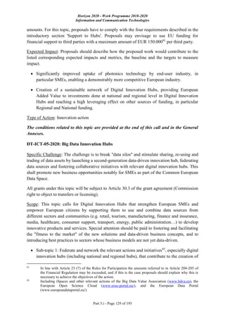 Horizon 2020 - Work Programme 2018-2020
Information and Communication Technologies
Part 5.i - Page 129 of 195
amounts. For this topic, proposals have to comply with the four requirements described in the
introductory section 'Support to Hubs'. Proposals may envisage to use EU funding for
financial support to third parties with a maximum amount of EUR 150.00091
per third party.
Expected Impact: Proposals should describe how the proposed work would contribute to the
listed corresponding expected impacts and metrics, the baseline and the targets to measure
impact.
 Significantly improved uptake of photonics technology by end-user industry, in
particular SMEs, enabling a demonstrably more competitive European industry.
 Creation of a sustainable network of Digital Innovation Hubs, providing European
Added Value to investments done at national and regional level in Digital Innovation
Hubs and reaching a high leveraging effect on other sources of funding, in particular
Regional and National funding.
Type of Action: Innovation action
The conditions related to this topic are provided at the end of this call and in the General
Annexes.
DT-ICT-05-2020: Big Data Innovation Hubs
Specific Challenge: The challenge is to break "data silos" and stimulate sharing, re-using and
trading of data assets by launching a second-generation data-driven innovation hub, federating
data sources and fostering collaborative initiatives with relevant digital innovation hubs. This
shall promote new business opportunities notably for SMEs as part of the Common European
Data Space.
All grants under this topic will be subject to Article 30.3 of the grant agreement (Commission
right to object to transfers or licensing).
Scope: This topic calls for Digital Innovation Hubs that strengthen European SMEs and
empower European citizens by supporting them to use and combine data sources from
different sectors and communities (e.g. retail, tourism, manufacturing, finance and insurance,
media, healthcare, consumer support, transport, energy, public administration…) to develop
innovative products and services. Special attention should be paid to fostering and facilitating
the "fitness to the market" of the new solutions and data-driven business concepts, and to
introducing best practices to sectors whose business models are not yet data-driven.
 Sub-topic 1: Federate and network the relevant actions and initiatives92
, especially digital
innovation hubs (including national and regional hubs), that contribute to the creation of
91
In line with Article 23 (7) of the Rules for Participation the amounts referred to in Article 204-205 of
the Financial Regulation may be exceeded, and if this is the case proposals should explain why this is
necessary to achieve the objectives of the action.
92
Including iSpaces and other relevant actions of the Big Data Value Association (www.bdva.eu), the
European Open Science Cloud (www.eosc-portal.eu/), and the European Data Portal
(www.europeandataportal.eu/).
 