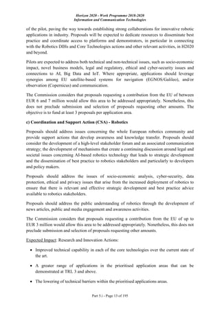Horizon 2020 - Work Programme 2018-2020
Information and Communication Technologies
Part 5.i - Page 13 of 195
of the pilot, paving the way towards establishing strong collaborations for innovative robotic
applications in industry. Proposals will be expected to dedicate resources to disseminate best
practice and coordinate access to platforms and demonstrators, in particular in connecting
with the Robotics DIHs and Core Technologies actions and other relevant activities, in H2020
and beyond.
Pilots are expected to address both technical and non-technical issues, such as socio-economic
impact, novel business models, legal and regulatory, ethical and cyber-security issues and
connections to AI, Big Data and IoT. Where appropriate, applications should leverage
synergies among EU satellite-based systems for navigation (EGNOS/Galileo), and/or
observation (Copernicus) and communication.
The Commission considers that proposals requesting a contribution from the EU of between
EUR 6 and 7 million would allow this area to be addressed appropriately. Nonetheless, this
does not preclude submission and selection of proposals requesting other amounts. The
objective is to fund at least 3 proposals per application area.
c) Coordination and Support Action (CSA) - Robotics
Proposals should address issues concerning the whole European robotics community and
provide support actions that develop awareness and knowledge transfer. Proposals should
consider the development of a high-level stakeholder forum and an associated communication
strategy; the development of mechanisms that create a continuing discussion around legal and
societal issues concerning AI-based robotics technology that leads to strategic development
and the dissemination of best practice to robotics stakeholders and particularly to developers
and policy makers.
Proposals should address the issues of socio-economic analysis, cyber-security, data
protection, ethical and privacy issues that arise from the increased deployment of robotics to
ensure that there is relevant and effective strategic development and best practice advice
available to robotics stakeholders.
Proposals should address the public understanding of robotics through the development of
news articles, public and media engagement and awareness activities.
The Commission considers that proposals requesting a contribution from the EU of up to
EUR 3 million would allow this area to be addressed appropriately. Nonetheless, this does not
preclude submission and selection of proposals requesting other amounts.
Expected Impact: Research and Innovation Actions:
 Improved technical capability in each of the core technologies over the current state of
the art.
 A greater range of applications in the prioritised application areas that can be
demonstrated at TRL 3 and above.
 The lowering of technical barriers within the prioritised applications areas.
 