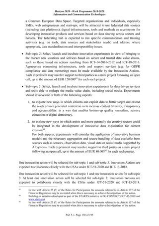 Horizon 2020 - Work Programme 2018-2020
Information and Communication Technologies
Part 5.i - Page 130 of 195
a Common European Data Space. Targeted organizations and individuals, especially
SMEs, web entrepreneurs and start-ups, will be attracted to use federated data sources
(including data platforms), digital infrastructures, tools and methods as accelerators for
developing innovative products and services based on data sharing across sectors and
borders. The federating hub is expected to run specific communication and training
activities (e.g. on tools, data sources and stakeholder needs) and address, where
appropriate, data standardization and interoperability issues.
 Sub-topic 2: Select, launch and incubate innovation experiments in view of bringing to
the market new solutions and services based on secure and trusted data value chains,
such as those based on actions resulting from ICT-14-2016-2017 and ICT-18-2016.
Appropriate computing infrastructure, tools and support services (e.g. for GDPR
compliance and data mentoring) must be made available by the Innovation Actions.
Each experiment may involve support to third parties as a mini project following an open
call, up to the amount of EUR 120.00093
for each such project.
 Sub-topic 3: Select, launch and incubate innovation experiments for data driven services
and tools able to reshape the media value chain, including social media. Experiments
should involve one or both of the following aspects:
1. to explore new ways in which citizens can exploit data to better target and extend
the reach of user generated content so as to increase content diversity, transparency
and accountability, in a way that enables bottom-up quality journalism, science
education or digital democracy.
2. to explore new ways in which artists and more generally the creative sectors could
be integrated in the development of innovative data exploitation for content
creation94
.
For both aspects, experiments will consider the application of innovative business
models and the necessary aggregation and secure handling of data available from
sources such as sensors, observation data, visual data or social media supported by
AI systems. Each experiment may involve support to third parties as a mini project
following an open call, up to the amount of EUR 80.00095
for each such project.
One innovation action will be selected for sub-topic 1 and sub-topic 3. Innovation Actions are
expected to collaborate closely with the CSAs under ICT-51-2020 and ICT-13-2018.
One innovation action will be selected for sub-topic 1 and one innovation action for sub-topic
3. At least one innovation action will be selected for sub-topic 2. Innovation Actions are
expected to collaborate closely with the CSAs under ICT-51-2020 and ICT-13-2018.
93
In line with Article 23 (7) of the Rules for Participation the amounts referred to in Article 137 of the
Financial Regulation may be exceeded when this is necessary to achieve the objectives of the action.
94
Building on activities developed as part of the STARTS initiative in DG CONNECT (ICT-32-2018 and
www.starts.eu)
95
In line with Article 23 (7) of the Rules for Participation the amounts referred to in Article 137 of the
Financial Regulation may be exceeded when this is necessary to achieve the objectives of the action.
 
