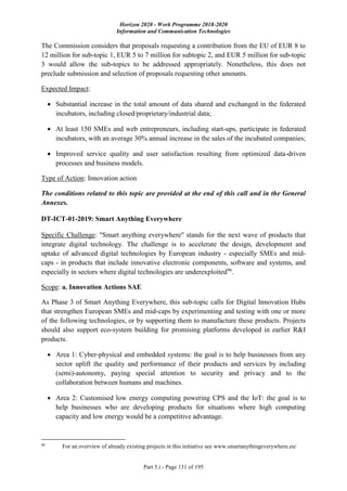 Horizon 2020 - Work Programme 2018-2020
Information and Communication Technologies
Part 5.i - Page 131 of 195
The Commission considers that proposals requesting a contribution from the EU of EUR 8 to
12 million for sub-topic 1, EUR 5 to 7 million for subtopic 2, and EUR 5 million for sub-topic
3 would allow the sub-topics to be addressed appropriately. Nonetheless, this does not
preclude submission and selection of proposals requesting other amounts.
Expected Impact:
 Substantial increase in the total amount of data shared and exchanged in the federated
incubators, including closed/proprietary/industrial data;
 At least 150 SMEs and web entrepreneurs, including start-ups, participate in federated
incubators, with an average 30% annual increase in the sales of the incubated companies;
 Improved service quality and user satisfaction resulting from optimized data-driven
processes and business models.
Type of Action: Innovation action
The conditions related to this topic are provided at the end of this call and in the General
Annexes.
DT-ICT-01-2019: Smart Anything Everywhere
Specific Challenge: "Smart anything everywhere" stands for the next wave of products that
integrate digital technology. The challenge is to accelerate the design, development and
uptake of advanced digital technologies by European industry - especially SMEs and mid-
caps - in products that include innovative electronic components, software and systems, and
especially in sectors where digital technologies are underexploited96
.
Scope: a. Innovation Actions SAE
As Phase 3 of Smart Anything Everywhere, this sub-topic calls for Digital Innovation Hubs
that strengthen European SMEs and mid-caps by experimenting and testing with one or more
of the following technologies, or by supporting them to manufacture these products. Projects
should also support eco-system building for promising platforms developed in earlier R&I
products.
 Area 1: Cyber-physical and embedded systems: the goal is to help businesses from any
sector uplift the quality and performance of their products and services by including
(semi)-autonomy, paying special attention to security and privacy and to the
collaboration between humans and machines.
 Area 2: Customised low energy computing powering CPS and the IoT: the goal is to
help businesses who are developing products for situations where high computing
capacity and low energy would be a competitive advantage.
96
For an overview of already existing projects in this initiative see www.smartanythingeverywhere.eu/
 