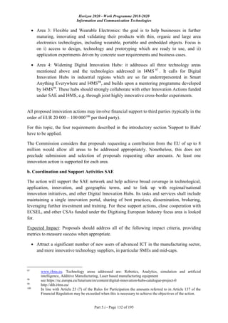 Horizon 2020 - Work Programme 2018-2020
Information and Communication Technologies
Part 5.i - Page 132 of 195
 Area 3: Flexible and Wearable Electronics: the goal is to help businesses in further
maturing, innovating and validating their products with thin, organic and large area
electronics technologies, including wearable, portable and embedded objects. Focus is
on i) access to design, technology and prototyping which are ready to use, and ii)
application experiments driven by concrete user requirements and business cases.
 Area 4: Widening Digital Innovation Hubs: it addresses all three technology areas
mentioned above and the technologies addressed in I4MS 97
. It calls for Digital
Innovation Hubs in industrial regions which are so far underrepresented in Smart
Anything Everywhere and I4MS98
, and builds upon a mentoring programme developed
by I4MS99
. These hubs should strongly collaborate with other Innovation Actions funded
under SAE and I4MS, e.g. through joint highly innovative cross-border experiments.
All proposed innovation actions may involve financial support to third parties (typically in the
order of EUR 20 000 – 100 000100
per third party).
For this topic, the four requirements described in the introductory section 'Support to Hubs'
have to be applied.
The Commission considers that proposals requesting a contribution from the EU of up to 8
million would allow all areas to be addressed appropriately. Nonetheless, this does not
preclude submission and selection of proposals requesting other amounts. At least one
innovation action is supported for each area.
b. Coordination and Support Activities SAE
The action will support the SAE network and help achieve broad coverage in technological,
application, innovation, and geographic terms, and to link up with regional/national
innovation initiatives, and other Digital Innovation Hubs. Its tasks and services shall include
maintaining a single innovation portal, sharing of best practices, dissemination, brokering,
leveraging further investment and training. For these support actions, close cooperation with
ECSEL, and other CSAs funded under the Digitising European Industry focus area is looked
for.
Expected Impact: Proposals should address all of the following impact criteria, providing
metrics to measure success when appropriate.
 Attract a significant number of new users of advanced ICT in the manufacturing sector,
and more innovative technology suppliers, in particular SMEs and mid-caps.
97
www.i4ms.eu. Technology areas addressed are: Robotics, Analytics, simulation and artificial
intelligence, Additive Manufacturing, Laser based manufacturing equipment
98
see https://ec.europa.eu/futurium/en/content/digital-innovation-hubs-catalogue-project-0
99
http://dih.i4ms.eu/
100
In line with Article 23 (7) of the Rules for Participation the amounts referred to in Article 137 of the
Financial Regulation may be exceeded when this is necessary to achieve the objectives of the action.
 