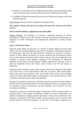 Horizon 2020 - Work Programme 2018-2020
Information and Communication Technologies
Part 5.i - Page 133 of 195
 Creation of a sustainable network of Digital Innovation Hubs, providing European added
value to investments done at national and regional level in Digital Innovation Hubs.
 Availability of Digital Innovation Hub services across Europe and its regions with strong
industrial capacities
Type of Action: Innovation action, Coordination and support action
The conditions related to this topic are provided at the end of this call and in the General
Annexes.
DT-ICT-02-2018: Robotics - Digital Innovation Hubs (DIH)
Specific Challenge: The challenge is to provide a sustainable ecosystem of robotics
stakeholders covering the entire value network to facilitate and accelerate a broad uptake and
integration of robotic technologies, and supporting the digitisation of industry through
robotics.
Scope: a. Innovation Actions
Proposals should address the provision of a network of robotics Digital Innovation Hubs
(DIH) in the four prioritised application areas (PAA) of Healthcare, Infrastructure Inspection
and Maintenance, Agri-Food and Agile Production. Proposals are expected to: develop a
network of DIHs, address the delivery of services (technical and non-technical); provide
access to best practice and research results in robotics relevant to the chosen application area;
contribute to common system platforms, engaging in the development of industry-led
standards and developing and disseminating standards demonstrators; facilitate access to
pilots and collaborate with all the robotics actions funded in the WP and beyond, as
appropriate.
Proposals are also expected to connect, share expertise, and closely collaborate with the DIHs
in the other PAAs via the Central Robotics DIH CSA (see below). DIHs should address
ethical, data privacy and protection issues, and consider cyber-security issues (including
security by design). DIHs should support the development of use-case demonstrators at TRL
5 and above, preferably based on open system platforms.
Proposals are expected to contribute to a Working Group that connects the actions funded in
this WP with the Central Robotics DIH CSA to disseminate best practice, to coordinate access
to technology, resources, demonstrators and open platforms, and to facilitate the cross
development of platforms.
Proposals are expected to use financial support to third parties (FSTP) to support industry, in
particular SMEs, in their digital transformation, through for instance, demonstrators and
platforms development, technology transfer experiments, or other services (technical or non-
technical), as appropriate. FSTP should comply with the conditions set out in part K of the
General Annexes of the Work Programme. At least 50% of the budget is expected to be
 
