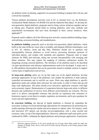 Horizon 2020 - Work Programme 2018-2020
Information and Communication Technologies
Part 5.i - Page 136 of 195
are defined, tested via piloting, supported via ecosystem building to prepare their roll-out, and
evolved into standards.
Various platform development activities exist at EU or national level, e.g. the Reference
Architectural Model Industrie 4.0 (RAMI 4.0) and the Industrial Data Space. To develop the
next-generation digital platforms, proposals need to bring various initiatives together and act
as linking pins. Proposals should build on existing platforms, pilot sites, testbeds, and
experimental environments that have been developed in these various initiatives when
applicable104
.
Proposals need to address all of the following four activities, namely platform building, large-
scale piloting, ecosystem building, and standardisation.
In platform building, proposals need to develop next-generation digital platforms, which
build on the state-of-the-art, reuse what is available, and integrate different technologies, such
as IoT, AI, robotics, cloud and Big Data. Platforms should aim at openness and
interoperability between platforms to avoid lock-in, preventing dominant positions of
individual players, and comply with standards and regulation. Proposals need to target
solutions for SMEs and mid-caps, taking into account interoperability with emerging and
future solutions. This may require the mapping of reference architecture models for
integrating existing sectorial platforms. The interfaces of the platform need to be described
via open specifications and reference implementations need to be developed. A major aim is
to offer platform functionalities that can be generically reused in multiple contexts to support
various types of applications and services.
In large-scale piloting, pilots are set up that make use of the digital platforms, develop
prototype applications on top of the platforms, and validate the platforms in both reduced,
controlled environments and in real-life use cases. Pilots may adapt platforms to specific
application needs and validate their relevance for such needs, in order to foster take-up and
large scale deployment. The pilots should cover innovative application scenarios with high
socio-economic impact. Demonstration of cooperation between large-scale pilots in different
domains and combination of services from different sectors/domains are welcome. The key
need is to deliver interoperable solutions that provide an experience that customers or
businesses require, to test them in complex regulatory environments, and to give guidance for
secure and safe implementation.
In ecosystem building, the take-up of digital platforms is fostered by expanding the
ecosystem of players involved and through opportunities for entrepreneurs by promoting new
market openings allowing also smaller and newer players to capture value. For instance, small
and innovative ICT players can develop services/applications with a clear societal and
economic value, on top of the digital platforms. Moreover, additional small-scale pilots can be
conducted by SMEs, validating the digital platforms and prototype applications. Experiments
104
Relevant ongoing initiatives at EU level include the set of Large Scale Pilots called for under the
Internet of Things Focus Area in 2016 (IoT-01-2016) and the Factories of the Future projects under
FoF-11-2016.
 
