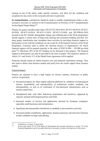 Horizon 2020 - Work Programme 2018-2020
Information and Communication Technologies
Part 5.i - Page 137 of 195
running on top of the pilots, under specific scenarios, will allow for the validation and
acceptance by any actors in the ecosystem and users in particular.
In standardisation, contributions should be made to suitable standardisation bodies or pre-
normative activities, as outlined in the Communication on Priorities of ICT Standardisation
for the Digital Single Market105
.
Projects for grants awarded under topics DT-ICT-07-2018-2019, DT-ICT-08-2019, DT-ICT-
09-2020, DT-ICT-10-2019, DT-ICT-11-2019, DT-ICT-12-2020, and DT-TDS-01-2019
(located in the SC1-Health, demographic change and wellbeing part of the Work programme)
should support a critical mass of large-scale piloting and ecosystem building activities. For
these grants, beneficiaries may strengthen these activities by providing financial support to
third parties in line with the conditions set out in part K of the General Annexes of the Work
Programme. Consortia need to define the selection process of organisations, for which
financial support will be granted (typically in the order of EUR 50 000 – 150 000 per third
party106
). Maximum 20% of the EU funding can be allocated to this purpose. The financial
support to third parties can only be provided in the form of grants. The respective options of
Article 15.1 and Article 15.3 of the Model Grant Agreement will be applied.
Proposals should contain an outline business case and industrial exploitation strategy. They
also need to define clear business models and justify how the results support those business
models.
Expected Impact
Projects are expected to have a high impact on citizens, industry, businesses or public
services. In particular:
 Increased prospects for future digital industrial platforms by validation of technological
choices, sustainability and reproducibility, of architecture models, standards, and
interoperability, as well as of verification of non-functional characteristics such as
security and privacy.
 Strengthened links with other, bottom-up programmes and initiatives, supported by
regional, national and European policies and funds.
 Increased number of services and applications operated by European companies,
especially small businesses and entrepreneurs.
 Significant and measureable contribution to standards or pre-normative activities.
 Increased number of platforms, applications, business processes and innovative business
models validated via large-scale piloting.
105
COM(2016) 176 final, 19 April 2016
106
In line with Article 23 (7) of the Rules for Participation the amounts referred to in Article 137 of the
Financial Regulation may be exceeded when this is necessary to achieve the objectives of the action.
 