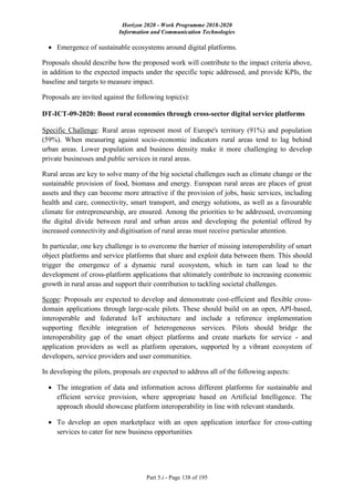 Horizon 2020 - Work Programme 2018-2020
Information and Communication Technologies
Part 5.i - Page 138 of 195
 Emergence of sustainable ecosystems around digital platforms.
Proposals should describe how the proposed work will contribute to the impact criteria above,
in addition to the expected impacts under the specific topic addressed, and provide KPIs, the
baseline and targets to measure impact.
Proposals are invited against the following topic(s):
DT-ICT-09-2020: Boost rural economies through cross-sector digital service platforms
Specific Challenge: Rural areas represent most of Europe's territory (91%) and population
(59%). When measuring against socio-economic indicators rural areas tend to lag behind
urban areas. Lower population and business density make it more challenging to develop
private businesses and public services in rural areas.
Rural areas are key to solve many of the big societal challenges such as climate change or the
sustainable provision of food, biomass and energy. European rural areas are places of great
assets and they can become more attractive if the provision of jobs, basic services, including
health and care, connectivity, smart transport, and energy solutions, as well as a favourable
climate for entrepreneurship, are ensured. Among the priorities to be addressed, overcoming
the digital divide between rural and urban areas and developing the potential offered by
increased connectivity and digitisation of rural areas must receive particular attention.
In particular, one key challenge is to overcome the barrier of missing interoperability of smart
object platforms and service platforms that share and exploit data between them. This should
trigger the emergence of a dynamic rural ecosystem, which in turn can lead to the
development of cross-platform applications that ultimately contribute to increasing economic
growth in rural areas and support their contribution to tackling societal challenges.
Scope: Proposals are expected to develop and demonstrate cost-efficient and flexible cross-
domain applications through large-scale pilots. These should build on an open, API-based,
interoperable and federated IoT architecture and include a reference implementation
supporting flexible integration of heterogeneous services. Pilots should bridge the
interoperability gap of the smart object platforms and create markets for service - and
application providers as well as platform operators, supported by a vibrant ecosystem of
developers, service providers and user communities.
In developing the pilots, proposals are expected to address all of the following aspects:
 The integration of data and information across different platforms for sustainable and
efficient service provision, where appropriate based on Artificial Intelligence. The
approach should showcase platform interoperability in line with relevant standards.
 To develop an open marketplace with an open application interface for cross-cutting
services to cater for new business opportunities
 