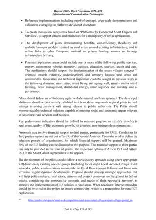 Horizon 2020 - Work Programme 2018-2020
Information and Communication Technologies
Part 5.i - Page 139 of 195
 Reference implementations including proof-of-concept, large-scale demonstrations and
validation leveraging on platforms developed elsewhere
 To create innovation ecosystems based on ‘Platforms for Connected Smart Objects and
Services’, to support citizens and businesses for a multiplicity of novel applications.
 The development of pilots demonstrating benefits, cost-efficiency, flexibility and
realistic business models required in rural areas around existing infrastructure, and to
utilise links to other European, national or private funding sources to leverage
infrastructure delivery.
 Potential application areas could include one or more of the following: public services,
energy, autonomous robotics transport, logistics, education, tourism, health and care.
The applications should support the implementation of the smart villages concept107
oriented towards relatively underdeveloped and remotely located rural areas and
communities. Innovative and technical inspiration could be sought in previous work in
the following domains: smart cities, smart living and ageing well, smart - and/or social
farming, forest management, distributed energy, smart logistics and mobility and e-
governance.
Pilots should follow an evolutionary agile, well-delineated, and lean approach. The developed
platforms should be concurrently validated in at least three large-scale regional pilots in rural
settings involving partners with strong relation to public authorities. The Pilots should
propose scalable technical solutions capable of meeting social and economic targets relevant
to boost new rural services and business.
Key performance indicators should be defined to measure progress on citizen's benefits in
rural areas, quality of life, economic growth, job creation, new business development etc.
Proposals may involve financial support to third parties, particularly for SMEs. Conditions for
third parties support are set out in Part K of the General Annexes. Consortia need to define the
selection process of organisations, for which financial support will be granted. Maximum
20% of the EU funding can be allocated to this purpose. The financial support to third parties
can only be provided in the form of grants. The respective options of Article 15.1 and Article
15.3 of the Model Grant Agreement will be applied.
The development of the pilots should follow a participatory approach using where appropriate
well-functioning existing societal groups (including for example Local Actions Groups, Rural
networks, public administrations responsible for Rural Development Policies) and liaise with
territorial digital dynamic development. Proposal should develop strategic approaches that
will help policy makers, rural actors, citizens and project promoters on the ground to deliver
results, considering the comparative strengths and needs of their respective territory, to
improve the implementation of EU policies in rural areas. When necessary, internet providers
should be involved in the project to ensure connectivity, which is a prerequisite for rural ICT
exploitation.
107
https://enrd.ec.europa.eu/smart-and-competitive-rural-areas/smart-villages/smart-villages-portal_en
 