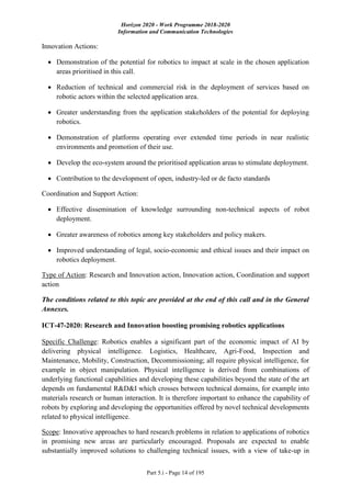 Horizon 2020 - Work Programme 2018-2020
Information and Communication Technologies
Part 5.i - Page 14 of 195
Innovation Actions:
 Demonstration of the potential for robotics to impact at scale in the chosen application
areas prioritised in this call.
 Reduction of technical and commercial risk in the deployment of services based on
robotic actors within the selected application area.
 Greater understanding from the application stakeholders of the potential for deploying
robotics.
 Demonstration of platforms operating over extended time periods in near realistic
environments and promotion of their use.
 Develop the eco-system around the prioritised application areas to stimulate deployment.
 Contribution to the development of open, industry-led or de facto standards
Coordination and Support Action:
 Effective dissemination of knowledge surrounding non-technical aspects of robot
deployment.
 Greater awareness of robotics among key stakeholders and policy makers.
 Improved understanding of legal, socio-economic and ethical issues and their impact on
robotics deployment.
Type of Action: Research and Innovation action, Innovation action, Coordination and support
action
The conditions related to this topic are provided at the end of this call and in the General
Annexes.
ICT-47-2020: Research and Innovation boosting promising robotics applications
Specific Challenge: Robotics enables a significant part of the economic impact of AI by
delivering physical intelligence. Logistics, Healthcare, Agri-Food, Inspection and
Maintenance, Mobility, Construction, Decommissioning; all require physical intelligence, for
example in object manipulation. Physical intelligence is derived from combinations of
underlying functional capabilities and developing these capabilities beyond the state of the art
depends on fundamental R&D&I which crosses between technical domains, for example into
materials research or human interaction. It is therefore important to enhance the capability of
robots by exploring and developing the opportunities offered by novel technical developments
related to physical intelligence.
Scope: Innovative approaches to hard research problems in relation to applications of robotics
in promising new areas are particularly encouraged. Proposals are expected to enable
substantially improved solutions to challenging technical issues, with a view of take-up in
 