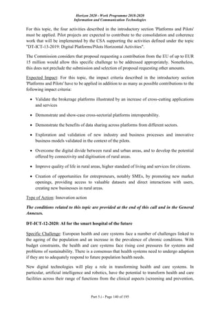 Horizon 2020 - Work Programme 2018-2020
Information and Communication Technologies
Part 5.i - Page 140 of 195
For this topic, the four activities described in the introductory section 'Platforms and Pilots'
must be applied. Pilot projects are expected to contribute to the consolidation and coherence
work that will be implemented by the CSA supporting the activities defined under the topic
"DT-ICT-13-2019: Digital Platforms/Pilots Horizontal Activities".
The Commission considers that proposal requesting a contribution from the EU of up to EUR
15 million would allow this specific challenge to be addressed appropriately. Nonetheless,
this does not preclude the submission and selection of proposal requesting other amounts.
Expected Impact: For this topic, the impact criteria described in the introductory section
'Platforms and Pilots' have to be applied in addition to as many as possible contributions to the
following impact criteria:
 Validate the brokerage platforms illustrated by an increase of cross-cutting applications
and services
 Demonstrate and show-case cross-sectorial platforms interoperability.
 Demonstrate the benefits of data sharing across platforms from different sectors.
 Exploration and validation of new industry and business processes and innovative
business models validated in the context of the pilots.
 Overcome the digital divide between rural and urban areas, and to develop the potential
offered by connectivity and digitisation of rural areas.
 Improve quality of life in rural areas, higher standard of living and services for citizens.
 Creation of opportunities for entrepreneurs, notably SMEs, by promoting new market
openings, providing access to valuable datasets and direct interactions with users,
creating new businesses in rural areas.
Type of Action: Innovation action
The conditions related to this topic are provided at the end of this call and in the General
Annexes.
DT-ICT-12-2020: AI for the smart hospital of the future
Specific Challenge: European health and care systems face a number of challenges linked to
the ageing of the population and an increase in the prevalence of chronic conditions. With
budget constraints, the health and care systems face rising cost pressures for systems and
problems of sustainability. There is a consensus that health systems need to undergo adaption
if they are to adequately respond to future population health needs.
New digital technologies will play a role in transforming health and care systems. In
particular, artificial intelligence and robotics, have the potential to transform health and care
facilities across their range of functions from the clinical aspects (screening and prevention,
 
