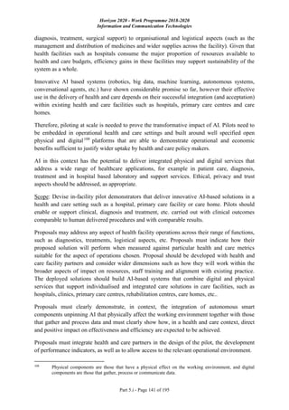 Horizon 2020 - Work Programme 2018-2020
Information and Communication Technologies
Part 5.i - Page 141 of 195
diagnosis, treatment, surgical support) to organisational and logistical aspects (such as the
management and distribution of medicines and wider supplies across the facility). Given that
health facilities such as hospitals consume the major proportion of resources available to
health and care budgets, efficiency gains in these facilities may support sustainability of the
system as a whole.
Innovative AI based systems (robotics, big data, machine learning, autonomous systems,
conversational agents, etc.) have shown considerable promise so far, however their effective
use in the delivery of health and care depends on their successful integration (and acceptation)
within existing health and care facilities such as hospitals, primary care centres and care
homes.
Therefore, piloting at scale is needed to prove the transformative impact of AI. Pilots need to
be embedded in operational health and care settings and built around well specified open
physical and digital108
platforms that are able to demonstrate operational and economic
benefits sufficient to justify wider uptake by health and care policy makers.
AI in this context has the potential to deliver integrated physical and digital services that
address a wide range of healthcare applications, for example in patient care, diagnosis,
treatment and in hospital based laboratory and support services. Ethical, privacy and trust
aspects should be addressed, as appropriate.
Scope: Devise in-facility pilot demonstrators that deliver innovative AI-based solutions in a
health and care setting such as a hospital, primary care facility or care home. Pilots should
enable or support clinical, diagnosis and treatment, etc. carried out with clinical outcomes
comparable to human delivered procedures and with comparable results.
Proposals may address any aspect of health facility operations across their range of functions,
such as diagnostics, treatments, logistical aspects, etc. Proposals must indicate how their
proposed solution will perform when measured against particular health and care metrics
suitable for the aspect of operations chosen. Proposal should be developed with health and
care facility partners and consider wider dimensions such as how they will work within the
broader aspects of impact on resources, staff training and alignment with existing practice.
The deployed solutions should build AI-based systems that combine digital and physical
services that support individualised and integrated care solutions in care facilities, such as
hospitals, clinics, primary care centres, rehabilitation centres, care homes, etc..
Proposals must clearly demonstrate, in context, the integration of autonomous smart
components unpinning AI that physically affect the working environment together with those
that gather and process data and must clearly show how, in a health and care context, direct
and positive impact on effectiveness and efficiency are expected to be achieved.
Proposals must integrate health and care partners in the design of the pilot, the development
of performance indicators, as well as to allow access to the relevant operational environment.
108
Physical components are those that have a physical effect on the working environment, and digital
components are those that gather, process or communicate data.
 