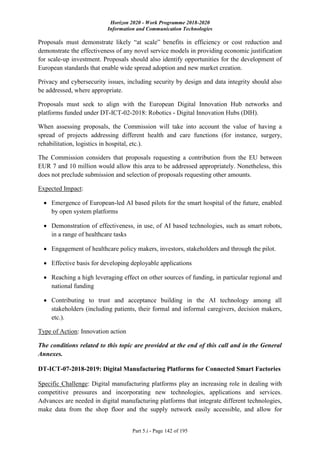 Horizon 2020 - Work Programme 2018-2020
Information and Communication Technologies
Part 5.i - Page 142 of 195
Proposals must demonstrate likely “at scale” benefits in efficiency or cost reduction and
demonstrate the effectiveness of any novel service models in providing economic justification
for scale-up investment. Proposals should also identify opportunities for the development of
European standards that enable wide spread adoption and new market creation.
Privacy and cybersecurity issues, including security by design and data integrity should also
be addressed, where appropriate.
Proposals must seek to align with the European Digital Innovation Hub networks and
platforms funded under DT-ICT-02-2018: Robotics - Digital Innovation Hubs (DIH).
When assessing proposals, the Commission will take into account the value of having a
spread of projects addressing different health and care functions (for instance, surgery,
rehabilitation, logistics in hospital, etc.).
The Commission considers that proposals requesting a contribution from the EU between
EUR 7 and 10 million would allow this area to be addressed appropriately. Nonetheless, this
does not preclude submission and selection of proposals requesting other amounts.
Expected Impact:
 Emergence of European-led AI based pilots for the smart hospital of the future, enabled
by open system platforms
 Demonstration of effectiveness, in use, of AI based technologies, such as smart robots,
in a range of healthcare tasks
 Engagement of healthcare policy makers, investors, stakeholders and through the pilot.
 Effective basis for developing deployable applications
 Reaching a high leveraging effect on other sources of funding, in particular regional and
national funding
 Contributing to trust and acceptance building in the AI technology among all
stakeholders (including patients, their formal and informal caregivers, decision makers,
etc.).
Type of Action: Innovation action
The conditions related to this topic are provided at the end of this call and in the General
Annexes.
DT-ICT-07-2018-2019: Digital Manufacturing Platforms for Connected Smart Factories
Specific Challenge: Digital manufacturing platforms play an increasing role in dealing with
competitive pressures and incorporating new technologies, applications and services.
Advances are needed in digital manufacturing platforms that integrate different technologies,
make data from the shop floor and the supply network easily accessible, and allow for
 