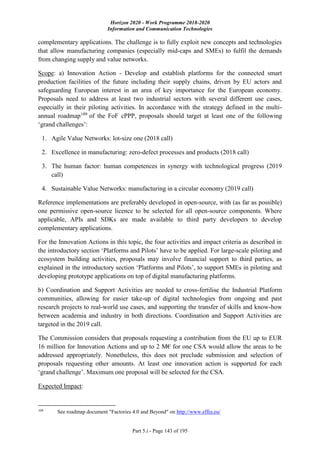 Horizon 2020 - Work Programme 2018-2020
Information and Communication Technologies
Part 5.i - Page 143 of 195
complementary applications. The challenge is to fully exploit new concepts and technologies
that allow manufacturing companies (especially mid-caps and SMEs) to fulfil the demands
from changing supply and value networks.
Scope: a) Innovation Action - Develop and establish platforms for the connected smart
production facilities of the future including their supply chains, driven by EU actors and
safeguarding European interest in an area of key importance for the European economy.
Proposals need to address at least two industrial sectors with several different use cases,
especially in their piloting activities. In accordance with the strategy defined in the multi-
annual roadmap109
of the FoF cPPP, proposals should target at least one of the following
‘grand challenges’:
1. Agile Value Networks: lot-size one (2018 call)
2. Excellence in manufacturing: zero-defect processes and products (2018 call)
3. The human factor: human competences in synergy with technological progress (2019
call)
4. Sustainable Value Networks: manufacturing in a circular economy (2019 call)
Reference implementations are preferably developed in open-source, with (as far as possible)
one permissive open-source licence to be selected for all open-source components. Where
applicable, APIs and SDKs are made available to third party developers to develop
complementary applications.
For the Innovation Actions in this topic, the four activities and impact criteria as described in
the introductory section ‘Platforms and Pilots’ have to be applied. For large-scale piloting and
ecosystem building activities, proposals may involve financial support to third parties, as
explained in the introductory section ‘Platforms and Pilots’, to support SMEs in piloting and
developing prototype applications on top of digital manufacturing platforms.
b) Coordination and Support Activities are needed to cross-fertilise the Industrial Platform
communities, allowing for easier take-up of digital technologies from ongoing and past
research projects to real-world use cases, and supporting the transfer of skills and know-how
between academia and industry in both directions. Coordination and Support Activities are
targeted in the 2019 call.
The Commission considers that proposals requesting a contribution from the EU up to EUR
16 million for Innovation Actions and up to 2 M€ for one CSA would allow the areas to be
addressed appropriately. Nonetheless, this does not preclude submission and selection of
proposals requesting other amounts. At least one innovation action is supported for each
‘grand challenge’. Maximum one proposal will be selected for the CSA.
Expected Impact:
109
See roadmap document "Factories 4.0 and Beyond" on http://www.effra.eu/
 