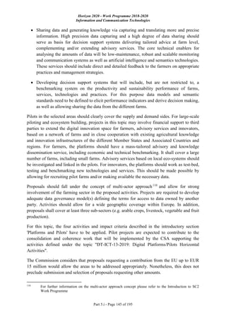 Horizon 2020 - Work Programme 2018-2020
Information and Communication Technologies
Part 5.i - Page 145 of 195
 Sharing data and generating knowledge via capturing and translating more and precise
information. High precision data capturing and a high degree of data sharing should
serve as basis for decision support systems delivering tailored advice at farm level,
complementing and/or extending advisory services. The core technical enablers for
analysing the amounts of data will be low-maintenance, robust and scalable monitoring
and communication systems as well as artificial intelligence and semantics technologies.
These services should include direct and detailed feedback to the farmers on appropriate
practices and management strategies.
 Developing decision support systems that will include, but are not restricted to, a
benchmarking system on the productivity and sustainability performance of farms,
services, technologies and practices. For this purpose data models and semantic
standards need to be defined to elicit performance indicators and derive decision making,
as well as allowing sharing the data from the different farms.
Pilots in the selected areas should clearly cover the supply and demand sides. For large-scale
piloting and ecosystem building, projects in this topic may involve financial support to third
parties to extend the digital innovation space for farmers, advisory services and innovators,
based on a network of farms and in close cooperation with existing agricultural knowledge
and innovation infrastructures of the different Member States and Associated Countries and
regions. For farmers, the platforms should have a mass-tailored advisory and knowledge
dissemination service, including economic and technical benchmarking. It shall cover a large
number of farms, including small farms. Advisory services based on local eco-systems should
be investigated and linked in the pilots. For innovators, the platforms should work as test-bed,
testing and benchmarking new technologies and services. This should be made possible by
allowing for recruiting pilot farms and/or making available the necessary data.
Proposals should fall under the concept of multi-actor approach110
and allow for strong
involvement of the farming sector in the proposed activities. Projects are required to develop
adequate data governance model(s) defining the terms for access to data owned by another
party. Activities should allow for a wide geographic coverage within Europe. In addition,
proposals shall cover at least three sub-sectors (e.g. arable crops, livestock, vegetable and fruit
production).
For this topic, the four activities and impact criteria described in the introductory section
'Platforms and Pilots' have to be applied. Pilot projects are expected to contribute to the
consolidation and coherence work that will be implemented by the CSA supporting the
activities defined under the topic "DT-ICT-13-2019: Digital Platforms/Pilots Horizontal
Activities".
The Commission considers that proposals requesting a contribution from the EU up to EUR
15 million would allow the areas to be addressed appropriately. Nonetheless, this does not
preclude submission and selection of proposals requesting other amounts.
110
For further information on the multi-actor approach concept please refer to the Introduction to SC2
Work Programme
 