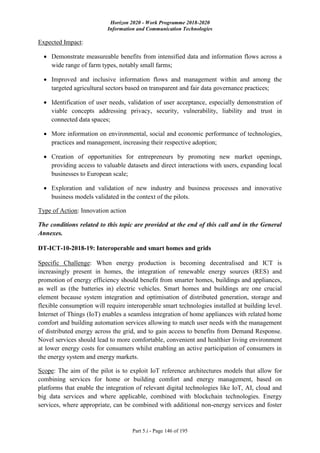 Horizon 2020 - Work Programme 2018-2020
Information and Communication Technologies
Part 5.i - Page 146 of 195
Expected Impact:
 Demonstrate measureable benefits from intensified data and information flows across a
wide range of farm types, notably small farms;
 Improved and inclusive information flows and management within and among the
targeted agricultural sectors based on transparent and fair data governance practices;
 Identification of user needs, validation of user acceptance, especially demonstration of
viable concepts addressing privacy, security, vulnerability, liability and trust in
connected data spaces;
 More information on environmental, social and economic performance of technologies,
practices and management, increasing their respective adoption;
 Creation of opportunities for entrepreneurs by promoting new market openings,
providing access to valuable datasets and direct interactions with users, expanding local
businesses to European scale;
 Exploration and validation of new industry and business processes and innovative
business models validated in the context of the pilots.
Type of Action: Innovation action
The conditions related to this topic are provided at the end of this call and in the General
Annexes.
DT-ICT-10-2018-19: Interoperable and smart homes and grids
Specific Challenge: When energy production is becoming decentralised and ICT is
increasingly present in homes, the integration of renewable energy sources (RES) and
promotion of energy efficiency should benefit from smarter homes, buildings and appliances,
as well as (the batteries in) electric vehicles. Smart homes and buildings are one crucial
element because system integration and optimisation of distributed generation, storage and
flexible consumption will require interoperable smart technologies installed at building level.
Internet of Things (IoT) enables a seamless integration of home appliances with related home
comfort and building automation services allowing to match user needs with the management
of distributed energy across the grid, and to gain access to benefits from Demand Response.
Novel services should lead to more comfortable, convenient and healthier living environment
at lower energy costs for consumers whilst enabling an active participation of consumers in
the energy system and energy markets.
Scope: The aim of the pilot is to exploit IoT reference architectures models that allow for
combining services for home or building comfort and energy management, based on
platforms that enable the integration of relevant digital technologies like IoT, AI, cloud and
big data services and where applicable, combined with blockchain technologies. Energy
services, where appropriate, can be combined with additional non-energy services and foster
 