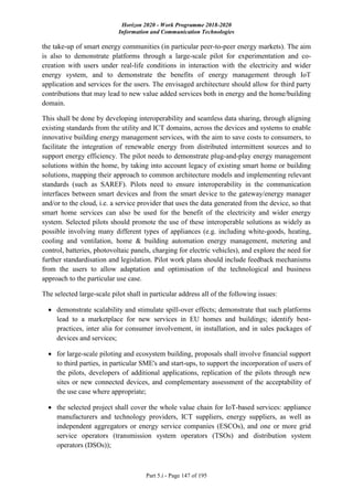 Horizon 2020 - Work Programme 2018-2020
Information and Communication Technologies
Part 5.i - Page 147 of 195
the take-up of smart energy communities (in particular peer-to-peer energy markets). The aim
is also to demonstrate platforms through a large-scale pilot for experimentation and co-
creation with users under real-life conditions in interaction with the electricity and wider
energy system, and to demonstrate the benefits of energy management through IoT
application and services for the users. The envisaged architecture should allow for third party
contributions that may lead to new value added services both in energy and the home/building
domain.
This shall be done by developing interoperability and seamless data sharing, through aligning
existing standards from the utility and ICT domains, across the devices and systems to enable
innovative building energy management services, with the aim to save costs to consumers, to
facilitate the integration of renewable energy from distributed intermittent sources and to
support energy efficiency. The pilot needs to demonstrate plug-and-play energy management
solutions within the home, by taking into account legacy of existing smart home or building
solutions, mapping their approach to common architecture models and implementing relevant
standards (such as SAREF). Pilots need to ensure interoperability in the communication
interfaces between smart devices and from the smart device to the gateway/energy manager
and/or to the cloud, i.e. a service provider that uses the data generated from the device, so that
smart home services can also be used for the benefit of the electricity and wider energy
system. Selected pilots should promote the use of these interoperable solutions as widely as
possible involving many different types of appliances (e.g. including white-goods, heating,
cooling and ventilation, home & building automation energy management, metering and
control, batteries, photovoltaic panels, charging for electric vehicles), and explore the need for
further standardisation and legislation. Pilot work plans should include feedback mechanisms
from the users to allow adaptation and optimisation of the technological and business
approach to the particular use case.
The selected large-scale pilot shall in particular address all of the following issues:
 demonstrate scalability and stimulate spill-over effects; demonstrate that such platforms
lead to a marketplace for new services in EU homes and buildings; identify best-
practices, inter alia for consumer involvement, in installation, and in sales packages of
devices and services;
 for large-scale piloting and ecosystem building, proposals shall involve financial support
to third parties, in particular SME's and start-ups, to support the incorporation of users of
the pilots, developers of additional applications, replication of the pilots through new
sites or new connected devices, and complementary assessment of the acceptability of
the use case where appropriate;
 the selected project shall cover the whole value chain for IoT-based services: appliance
manufacturers and technology providers, ICT suppliers, energy suppliers, as well as
independent aggregators or energy service companies (ESCOs), and one or more grid
service operators (transmission system operators (TSOs) and distribution system
operators (DSOs));
 