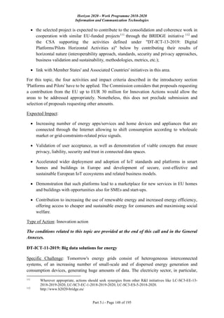 Horizon 2020 - Work Programme 2018-2020
Information and Communication Technologies
Part 5.i - Page 148 of 195
 the selected project is expected to contribute to the consolidation and coherence work in
cooperation with similar EU-funded projects111
through the BRIDGE initiative 112
and
the CSA supporting the activities defined under "DT-ICT-13-2019: Digital
Platforms/Pilots Horizontal Activities a)" below by contributing their results of
horizontal nature (interoperability approach, standards, security and privacy approaches,
business validation and sustainability, methodologies, metrics, etc.);
 link with Member States' and Associated Countries' initiatives in this area.
For this topic, the four activities and impact criteria described in the introductory section
'Platforms and Pilots' have to be applied. The Commission considers that proposals requesting
a contribution from the EU up to EUR 30 million for Innovation Actions would allow the
areas to be addressed appropriately. Nonetheless, this does not preclude submission and
selection of proposals requesting other amounts.
Expected Impact:
 Increasing number of energy apps/services and home devices and appliances that are
connected through the Internet allowing to shift consumption according to wholesale
market or grid-constraints-related price signals.
 Validation of user acceptance, as well as demonstration of viable concepts that ensure
privacy, liability, security and trust in connected data spaces.
 Accelerated wider deployment and adoption of IoT standards and platforms in smart
homes and buildings in Europe and development of secure, cost-effective and
sustainable European IoT ecosystems and related business models.
 Demonstration that such platforms lead to a marketplace for new services in EU homes
and buildings with opportunities also for SMEs and start-ups.
 Contribution to increasing the use of renewable energy and increased energy efficiency,
offering access to cheaper and sustainable energy for consumers and maximising social
welfare.
Type of Action: Innovation action
The conditions related to this topic are provided at the end of this call and in the General
Annexes.
DT-ICT-11-2019: Big data solutions for energy
Specific Challenge: Tomorrow's energy grids consist of heterogeneous interconnected
systems, of an increasing number of small-scale and of dispersed energy generation and
consumption devices, generating huge amounts of data. The electricity sector, in particular,
111
Wherever appropriate, actions should seek synergies from other R&I initiatives like LC-SC3-EE-13-
2018-2019-2020, LC-SC3-EC-1-2018-2019-2020, LC-SC3-ES-5-2018-2020.
112
http://www.h2020-bridge.eu/
 
