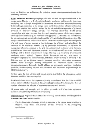 Horizon 2020 - Work Programme 2018-2020
Information and Communication Technologies
Part 5.i - Page 149 of 195
needs big data tools and architectures for optimized energy system management under these
demanding conditions.
Scope: Innovation Actions targeting large-scale pilot test-beds for big data application in the
energy sector. The aim is to develop/pilot and deploy a reference architecture for large-scale
multi-party data exchange, management & governance and real-time processing (including
distributed/edge processing) in the energy sector and to translate this reference architecture
into an open, modular data analytics toolbox for the safe and effective operation of grids and
provision of innovative energy services. The reference architecture should ensure
compatibility with legacy formats, interfaces and operating systems of the energy system,
allow replication and scale-up, be compliant with applicable EU standards, and should enable
the integration of relevant digital technologies like IoT, AI, cloud and big data services. The
analytics toolbox shall be able to handle a wide variety of data and support the development
of a wide range of energy services, at least to increase the efficiency and reliability of the
operation of the electricity network (e.g. by predictive maintenance), to optimize the
management of assets connected to the grid (in particular small-scale/renewable electricity
generation and those used for demand response), to increase the efficiency and comfort of
buildings, and to de-risk investments in energy efficiency (e.g. by reliably predicting and
monitoring energy savings). Proposers should demonstrate that they have access to
appropriate large-scale and realistic datasets, and should involve as many as necessary of the
following types of participants: network operators, suppliers, independent aggregators,
ESCO's, power exchanges, building management and renovation sectors, software
integrators/developers. Proposals should address, as appropriate, analytics, simulation,
prediction, cloud computing. Projects shall collaborate with EU-funded projects through the
BRIDGE initiative 113
.
For this topic, the four activities and impact criteria described in the introductory section
'Platforms and Pilots' have to be applied.
The Commission considers that proposals requesting a contribution from the EU of around 10
million EUR would allow this area to be addressed appropriately. Nonetheless, this does not
preclude submission and selection of proposals requesting other amounts.
All grants under both subtopics will be subject to Article 30.3 of the grant agreement
(Commission right to object to transfers or licensing).
Expected Impact: Proposals should address the following impact criteria, providing metrics
to measure success where appropriate:
 Effective integration of relevant digital technologies in the energy sector, resulting in
integrated value chains and efficient business processes of the participating
organizations;
113
http://www.h2020-bridge.eu/
 