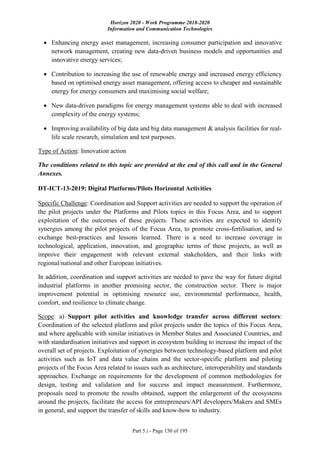 Horizon 2020 - Work Programme 2018-2020
Information and Communication Technologies
Part 5.i - Page 150 of 195
 Enhancing energy asset management, increasing consumer participation and innovative
network management, creating new data-driven business models and opportunities and
innovative energy services;
 Contribution to increasing the use of renewable energy and increased energy efficiency
based on optimised energy asset management, offering access to cheaper and sustainable
energy for energy consumers and maximising social welfare;
 New data-driven paradigms for energy management systems able to deal with increased
complexity of the energy systems;
 Improving availability of big data and big data management & analysis facilities for real-
life scale research, simulation and test purposes.
Type of Action: Innovation action
The conditions related to this topic are provided at the end of this call and in the General
Annexes.
DT-ICT-13-2019: Digital Platforms/Pilots Horizontal Activities
Specific Challenge: Coordination and Support activities are needed to support the operation of
the pilot projects under the Platforms and Pilots topics in this Focus Area, and to support
exploitation of the outcomes of these projects. These activities are expected to identify
synergies among the pilot projects of the Focus Area, to promote cross-fertilisation, and to
exchange best-practices and lessons learned. There is a need to increase coverage in
technological, application, innovation, and geographic terms of these projects, as well as
improve their engagement with relevant external stakeholders, and their links with
regional/national and other European initiatives.
In addition, coordination and support activities are needed to pave the way for future digital
industrial platforms in another promising sector, the construction sector. There is major
improvement potential in optimising resource use, environmental performance, health,
comfort, and resilience to climate change.
Scope: a) Support pilot activities and knowledge transfer across different sectors:
Coordination of the selected platform and pilot projects under the topics of this Focus Area,
and where applicable with similar initiatives in Member States and Associated Countries, and
with standardisation initiatives and support in ecosystem building to increase the impact of the
overall set of projects. Exploitation of synergies between technology-based platform and pilot
activities such as IoT and data value chains and the sector-specific platform and piloting
projects of the Focus Area related to issues such as architecture, interoperability and standards
approaches. Exchange on requirements for the development of common methodologies for
design, testing and validation and for success and impact measurement. Furthermore,
proposals need to promote the results obtained, support the enlargement of the ecosystems
around the projects, facilitate the access for entrepreneurs/API developers/Makers and SMEs
in general, and support the transfer of skills and know-how to industry.
 