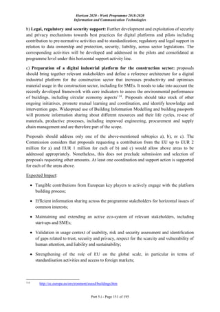 Horizon 2020 - Work Programme 2018-2020
Information and Communication Technologies
Part 5.i - Page 151 of 195
b) Legal, regulatory and security support: Further development and exploitation of security
and privacy mechanisms towards best practices for digital platforms and pilots including
contribution to pre-normative activities and to standardization; regulatory and legal support in
relation to data ownership and protection, security, liability, across sector legislations. The
corresponding activities will be developed and addressed in the pilots and consolidated at
programme level under this horizontal support activity line.
c) Preparation of a digital industrial platform for the construction sector: proposals
should bring together relevant stakeholders and define a reference architecture for a digital
industrial platform for the construction sector that increases productivity and optimises
material usage in the construction sector, including for SMEs. It needs to take into account the
recently developed framework with core indicators to assess the environmental performance
of buildings, including circular economy aspects114
. Proposals should take stock of other
ongoing initiatives, promote mutual learning and coordination, and identify knowledge and
intervention gaps. Widespread use of Building Information Modelling and building passports
will promote information sharing about different resources and their life cycles, re-use of
materials, productive processes, including improved engineering, procurement and supply
chain management and are therefore part of the scope.
Proposals should address only one of the above-mentioned subtopics a), b), or c). The
Commission considers that proposals requesting a contribution from the EU up to EUR 2
million for a) and EUR 1 million for each of b) and c) would allow above areas to be
addressed appropriately. Nonetheless, this does not preclude submission and selection of
proposals requesting other amounts. At least one coordination and support action is supported
for each of the areas above.
Expected Impact:
 Tangible contributions from European key players to actively engage with the platform
building process;
 Efficient information sharing across the programme stakeholders for horizontal issues of
common interests;
 Maintaining and extending an active eco-system of relevant stakeholders, including
start-ups and SMEs;
 Validation in usage context of usability, risk and security assessment and identification
of gaps related to trust, security and privacy, respect for the scarcity and vulnerability of
human attention, and liability and sustainability;
 Strengthening of the role of EU on the global scale, in particular in terms of
standardisation activities and access to foreign markets;
114
http://ec.europa.eu/environment/eussd/buildings.htm
 