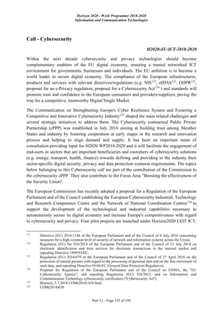 Horizon 2020 - Work Programme 2018-2020
Information and Communication Technologies
Part 5.i - Page 155 of 195
Call - Cybersecurity
H2020-SU-ICT-2018-2020
Within the next decade cybersecurity and privacy technologies should become
complementary enablers of the EU digital economy, ensuring a trusted networked ICT
environment for governments, businesses and individuals. The EU ambition is to become a
world leader in secure digital economy. The compliance of the European infrastructures,
products and services with relevant directives/regulations (e.g. NIS121
, eIDAS122
, GDPR123
,
proposal for an e-Privacy regulation, proposal for a Cybersecurity Act124
) and standards will
promote trust and confidence to the European consumers and providers/suppliers, paving the
way for a competitive, trustworthy Digital Single Market.
The Communication on Strengthening Europe's Cyber Resilience System and Fostering a
Competitive and Innovative Cybersecurity Industry125
shaped the main related challenges and
several strategic initiatives to address them. The Cybersecurity contractual Public Private
Partnership (cPPP) was established in July 2016 aiming at building trust among Member
States and industry by fostering cooperation at early stages in the research and innovation
process and helping to align demand and supply. It has been an important mean of
consultation providing input for H2020 WP2018-2020 and it will facilitate the engagement of
end-users in sectors that are important beneficiaries and customers of cybersecurity solutions
(e.g. energy, transport, health, finance) towards defining and providing to the industry their
sector-specific digital security, privacy and data protection common requirements. The topics
below belonging to this Cybersecurity call are part of the contribution of the Commission to
the cybersecurity cPPP. They also contribute to the Focus Area "Boosting the effectiveness of
the Security Union".
The European Commission has recently adopted a proposal for a Regulation of the European
Parliament and of the Council establishing the European Cybersecurity Industrial, Technology
and Research Competence Centre and the Network of National Coordination Centres126
to
support the development of the technological and industrial capabilities necessary to
autonomously secure its digital economy and increase Europe's competitiveness with regard
to cybersecurity and privacy. Four pilot projects are launched under Horizon2020 LEIT ICT,
121
Directive (EU) 2016/1148 of the European Parliament and of the Council of 6 July 2016 concerning
measures for a high common level of security of network and information systems across the Union.
122
Regulation (EU) No 910/2014 of the European Parliament and of the Council of 23 July 2014 on
electronic identification and trust services for electronic transactions in the internal market and
repealing Directive 1999/93/EC.
123
Regulation (EU) 2016/679 of the European Parliament and of the Council of 27 April 2016 on the
protection of natural persons with regard to the processing of personal data and on the free movement of
such data, and repealing Directive 95/46/EC (General Data Protection Regulation).
124
Proposal for Regulation of the European Parliament and of the Council on ENISA, the "EU
Cybersecurity Agency", and repealing Regulation (EU) 526/2013, and on Information and
Communication Technology cybersecurity certification (''Cybersecurity Act'')
125
Brussels, 5.7.2016 COM(2016) 410 final.
126
COM(2018)630
 