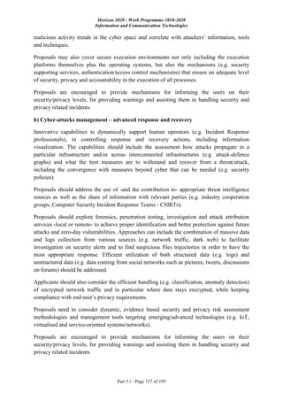 Horizon 2020 - Work Programme 2018-2020
Information and Communication Technologies
Part 5.i - Page 157 of 195
malicious activity trends in the cyber space and correlate with attackers’ information, tools
and techniques.
Proposals may also cover secure execution environments not only including the execution
platforms themselves plus the operating systems, but also the mechanisms (e.g. security
supporting services, authentication/access control mechanisms) that ensure an adequate level
of security, privacy and accountability in the execution of all processes.
Proposals are encouraged to provide mechanisms for informing the users on their
security/privacy levels, for providing warnings and assisting them in handling security and
privacy related incidents.
b) Cyber-attacks management – advanced response and recovery
Innovative capabilities to dynamically support human operators (e.g. Incident Response
professionals), in controlling response and recovery actions, including information
visualization. The capabilities should include the assessment how attacks propagate in a
particular infrastructure and/or across interconnected infrastructures (e.g. attack-defence
graphs) and what the best measures are to withstand and recover from a threat/attack,
including the convergence with measures beyond cyber that can be needed (e.g. security
policies).
Proposals should address the use of -and the contribution to- appropriate threat intelligence
sources as well as the share of information with relevant parties (e.g. industry cooperation
groups, Computer Security Incident Response Teams - CSIRTs).
Proposals should explore forensics, penetration testing, investigation and attack attribution
services -local or remote- to achieve proper identification and better protection against future
attacks and zero-day vulnerabilities. Approaches can include the combination of massive data
and logs collection from various sources (e.g. network traffic, dark web) to facilitate
investigation on security alerts and to find suspicious files trajectories in order to have the
most appropriate response. Efficient utilization of both structured data (e.g. logs) and
unstructured data (e.g. data coming from social networks such as pictures, tweets, discussions
on forums) should be addressed.
Applicants should also consider the efficient handling (e.g. classification, anomaly detection)
of encrypted network traffic and in particular where data stays encrypted, while keeping
compliance with end user’s privacy requirements.
Proposals need to consider dynamic, evidence based security and privacy risk assessment
methodologies and management tools targeting emerging/advanced technologies (e.g. IoT,
virtualised and service-oriented systems/networks).
Proposals are encouraged to provide mechanisms for informing the users on their
security/privacy levels, for providing warnings and assisting them in handling security and
privacy related incidents.
 