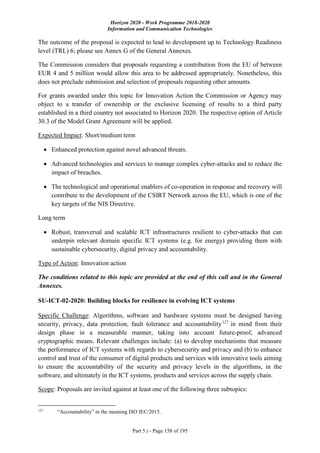 Horizon 2020 - Work Programme 2018-2020
Information and Communication Technologies
Part 5.i - Page 158 of 195
The outcome of the proposal is expected to lead to development up to Technology Readiness
level (TRL) 6; please see Annex G of the General Annexes.
The Commission considers that proposals requesting a contribution from the EU of between
EUR 4 and 5 million would allow this area to be addressed appropriately. Nonetheless, this
does not preclude submission and selection of proposals requesting other amounts.
For grants awarded under this topic for Innovation Action the Commission or Agency may
object to a transfer of ownership or the exclusive licensing of results to a third party
established in a third country not associated to Horizon 2020. The respective option of Article
30.3 of the Model Grant Agreement will be applied.
Expected Impact: Short/medium term
 Enhanced protection against novel advanced threats.
 Advanced technologies and services to manage complex cyber-attacks and to reduce the
impact of breaches.
 The technological and operational enablers of co-operation in response and recovery will
contribute to the development of the CSIRT Network across the EU, which is one of the
key targets of the NIS Directive.
Long term
 Robust, transversal and scalable ICT infrastructures resilient to cyber-attacks that can
underpin relevant domain specific ICT systems (e.g. for energy) providing them with
sustainable cybersecurity, digital privacy and accountability.
Type of Action: Innovation action
The conditions related to this topic are provided at the end of this call and in the General
Annexes.
SU-ICT-02-2020: Building blocks for resilience in evolving ICT systems
Specific Challenge: Algorithms, software and hardware systems must be designed having
security, privacy, data protection, fault tolerance and accountability127
in mind from their
design phase in a measurable manner, taking into account future-proof, advanced
cryptographic means. Relevant challenges include: (a) to develop mechanisms that measure
the performance of ICT systems with regards to cybersecurity and privacy and (b) to enhance
control and trust of the consumer of digital products and services with innovative tools aiming
to ensure the accountability of the security and privacy levels in the algorithms, in the
software, and ultimately in the ICT systems, products and services across the supply chain.
Scope: Proposals are invited against at least one of the following three subtopics:
127
“Accountability” in the meaning ISO IEC/2015.
 