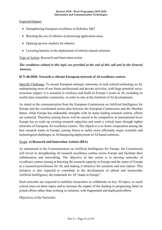 Horizon 2020 - Work Programme 2018-2020
Information and Communication Technologies
Part 5.i - Page 16 of 195
Expected Impact:
 Strengthening European excellence in Robotics S&T
 Boosting the use of robotics in promising application areas
 Opening up new markets for robotics
 Lowering barriers in the deployment of robotics-based solutions.
Type of Action: Research and Innovation action
The conditions related to this topic are provided at the end of this call and in the General
Annexes.
ICT-48-2020: Towards a vibrant European network of AI excellence centres
Specific Challenge: To ensure European strategic autonomy in such critical technology as AI,
underpinning most of our future professional and private activities, with huge potential socio-
economic impact, it is essential to reinforce and build on Europe’s assets in AI, including its
world-class researcher community, in order to stay at the forefront of AI developments.
As stated in the communication from the European Commission on Artificial Intelligence for
Europe and the coordinated action plan between the European Commission and the Member
States, while Europe has undeniable strengths with its many leading research centres, efforts
are scattered. Therefore joining forces will be crucial to be competitive at international level.
Europe has to scale up existing research capacities and reach a critical mass through tighter
networks of European AI excellence centres. The objective is to foster cooperation among the
best research teams in Europe, joining forces to tackle more efficiently major scientific and
technological challenges in AI hampering deployment of AI-based solutions.
Scope: a) Research and Innovation Actions (RIA)
As announced in the Communication on Artificial Intelligence for Europe, the Commission
will invest in strengthening AI research excellence centres across Europe and facilitate their
collaboration and networking. The objective of this action is to develop networks of
excellence centres aiming at boosting the research capacity in Europe and the status of Europe
as a research powerhouse for AI, and making it attractive for scientists and new talents. This
initiative is also expected to contribute to the development of ethical and trustworthy
Artificial Intelligence, the trademark for AI “made in Europe”.
Such networks are expected to mobilise researchers to collaborate on key AI topics, to reach
critical mass on these topics and to increase the impact of the funding in progressing faster in
joined efforts rather than working in isolation, with fragmented and duplicated efforts.
Objectives of the Networks:
 