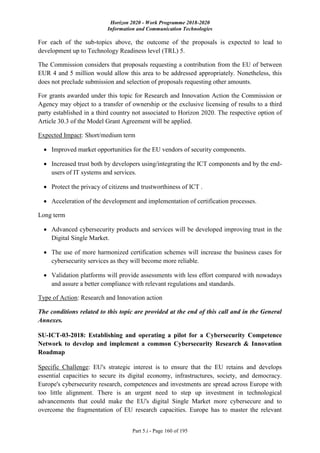 Horizon 2020 - Work Programme 2018-2020
Information and Communication Technologies
Part 5.i - Page 160 of 195
For each of the sub-topics above, the outcome of the proposals is expected to lead to
development up to Technology Readiness level (TRL) 5.
The Commission considers that proposals requesting a contribution from the EU of between
EUR 4 and 5 million would allow this area to be addressed appropriately. Nonetheless, this
does not preclude submission and selection of proposals requesting other amounts.
For grants awarded under this topic for Research and Innovation Action the Commission or
Agency may object to a transfer of ownership or the exclusive licensing of results to a third
party established in a third country not associated to Horizon 2020. The respective option of
Article 30.3 of the Model Grant Agreement will be applied.
Expected Impact: Short/medium term
 Improved market opportunities for the EU vendors of security components.
 Increased trust both by developers using/integrating the ICT components and by the end-
users of IT systems and services.
 Protect the privacy of citizens and trustworthiness of ICT .
 Acceleration of the development and implementation of certification processes.
Long term
 Advanced cybersecurity products and services will be developed improving trust in the
Digital Single Market.
 The use of more harmonized certification schemes will increase the business cases for
cybersecurity services as they will become more reliable.
 Validation platforms will provide assessments with less effort compared with nowadays
and assure a better compliance with relevant regulations and standards.
Type of Action: Research and Innovation action
The conditions related to this topic are provided at the end of this call and in the General
Annexes.
SU-ICT-03-2018: Establishing and operating a pilot for a Cybersecurity Competence
Network to develop and implement a common Cybersecurity Research & Innovation
Roadmap
Specific Challenge: EU's strategic interest is to ensure that the EU retains and develops
essential capacities to secure its digital economy, infrastructures, society, and democracy.
Europe's cybersecurity research, competences and investments are spread across Europe with
too little alignment. There is an urgent need to step up investment in technological
advancements that could make the EU's digital Single Market more cybersecure and to
overcome the fragmentation of EU research capacities. Europe has to master the relevant
 