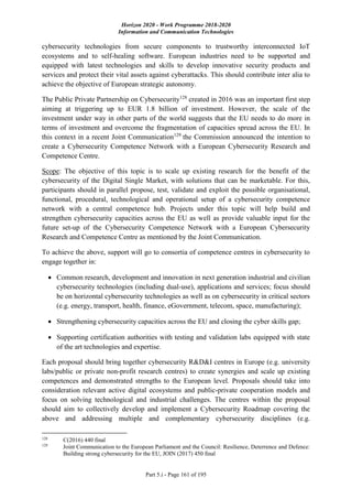 Horizon 2020 - Work Programme 2018-2020
Information and Communication Technologies
Part 5.i - Page 161 of 195
cybersecurity technologies from secure components to trustworthy interconnected IoT
ecosystems and to self-healing software. European industries need to be supported and
equipped with latest technologies and skills to develop innovative security products and
services and protect their vital assets against cyberattacks. This should contribute inter alia to
achieve the objective of European strategic autonomy.
The Public Private Partnership on Cybersecurity128
created in 2016 was an important first step
aiming at triggering up to EUR 1.8 billion of investment. However, the scale of the
investment under way in other parts of the world suggests that the EU needs to do more in
terms of investment and overcome the fragmentation of capacities spread across the EU. In
this context in a recent Joint Communication129
the Commission announced the intention to
create a Cybersecurity Competence Network with a European Cybersecurity Research and
Competence Centre.
Scope: The objective of this topic is to scale up existing research for the benefit of the
cybersecurity of the Digital Single Market, with solutions that can be marketable. For this,
participants should in parallel propose, test, validate and exploit the possible organisational,
functional, procedural, technological and operational setup of a cybersecurity competence
network with a central competence hub. Projects under this topic will help build and
strengthen cybersecurity capacities across the EU as well as provide valuable input for the
future set-up of the Cybersecurity Competence Network with a European Cybersecurity
Research and Competence Centre as mentioned by the Joint Communication.
To achieve the above, support will go to consortia of competence centres in cybersecurity to
engage together in:
 Common research, development and innovation in next generation industrial and civilian
cybersecurity technologies (including dual-use), applications and services; focus should
be on horizontal cybersecurity technologies as well as on cybersecurity in critical sectors
(e.g. energy, transport, health, finance, eGovernment, telecom, space, manufacturing);
 Strengthening cybersecurity capacities across the EU and closing the cyber skills gap;
 Supporting certification authorities with testing and validation labs equipped with state
of the art technologies and expertise.
Each proposal should bring together cybersecurity R&D&I centres in Europe (e.g. university
labs/public or private non-profit research centres) to create synergies and scale up existing
competences and demonstrated strengths to the European level. Proposals should take into
consideration relevant active digital ecosystems and public-private cooperation models and
focus on solving technological and industrial challenges. The centres within the proposal
should aim to collectively develop and implement a Cybersecurity Roadmap covering the
above and addressing multiple and complementary cybersecurity disciplines (e.g.
128
C(2016) 440 final
129
Joint Communication to the European Parliament and the Council: Resilience, Deterrence and Defence:
Building strong cybersecurity for the EU, JOIN (2017) 450 final
 