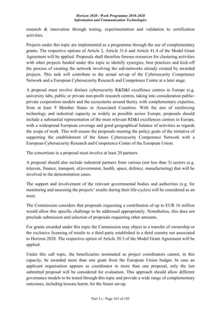 Horizon 2020 - Work Programme 2018-2020
Information and Communication Technologies
Part 5.i - Page 163 of 195
research & innovation through testing, experimentation and validation to certification
activities.
Projects under this topic are implemented as a programme through the use of complementary
grants. The respective options of Article 2, Article 31.6 and Article 41.4 of the Model Grant
Agreement will be applied. Proposals shall therefore foresee resources for clustering activities
with other projects funded under this topic to identify synergies, best practices and kick-off
the process of creating the network involving the sub-networks already created by awarded
projects. This task will contribute to the actual set-up of the Cybersecurity Competence
Network and a European Cybersecurity Research and Competence Centre at a later stage.
A proposal must involve distinct cybersecurity R&D&I excellence centres in Europe (e.g.
university labs, public or private non-profit research centres, taking into consideration public-
private cooperation models and the ecosystems around them), with complementary expertise,
from at least 9 Member States or Associated Countries. With the aim of reinforcing
technology and industrial capacity as widely as possible across Europe, proposals should
include a substantial representation of the most relevant RD&I excellences centres in Europe,
with a widespread European coverage and good geographical balance of activities as regards
the scope of work. This will ensure the proposals meeting the policy goals of the initiative of
supporting the establishment of the future Cybersecurity Competence Network with a
European Cybersecurity Research and Competence Centre of the European Union.
The consortium in a proposal must involve at least 20 partners.
A proposal should also include industrial partners from various (not less than 3) sectors (e.g.
telecom, finance, transport, eGovernment, health, space, defence, manufacturing) that will be
involved in the demonstration cases.
The support and involvement of the relevant governmental bodies and authorities (e.g. for
monitoring and assessing the projects’ results during their life-cycles) will be considered as an
asset.
The Commission considers that proposals requesting a contribution of up to EUR 16 million
would allow this specific challenge to be addressed appropriately. Nonetheless, this does not
preclude submission and selection of proposals requesting other amounts.
For grants awarded under this topic the Commission may object to a transfer of ownership or
the exclusive licensing of results to a third party established in a third country not associated
to Horizon 2020. The respective option of Article 30.3 of the Model Grant Agreement will be
applied.
Under this call topic, the beneficiaries nominated as project coordinators cannot, in this
capacity, be awarded more than one grant from the European Union budget. In case an
applicant organisation appears as coordinator in more than one proposal, only the last
submitted proposal will be considered for evaluation. This approach should allow different
governance models to be tested through this topic and provide a wide range of complementary
outcomes, including lessons learnt, for the future set-up.
 