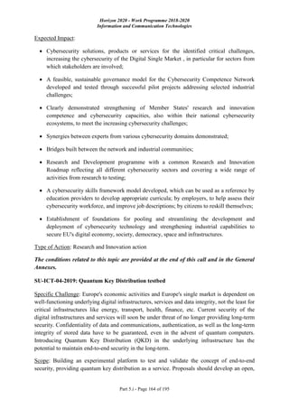 Horizon 2020 - Work Programme 2018-2020
Information and Communication Technologies
Part 5.i - Page 164 of 195
Expected Impact:
 Cybersecurity solutions, products or services for the identified critical challenges,
increasing the cybersecurity of the Digital Single Market , in particular for sectors from
which stakeholders are involved;
 A feasible, sustainable governance model for the Cybersecurity Competence Network
developed and tested through successful pilot projects addressing selected industrial
challenges;
 Clearly demonstrated strengthening of Member States' research and innovation
competence and cybersecurity capacities, also within their national cybersecurity
ecosystems, to meet the increasing cybersecurity challenges;
 Synergies between experts from various cybersecurity domains demonstrated;
 Bridges built between the network and industrial communities;
 Research and Development programme with a common Research and Innovation
Roadmap reflecting all different cybersecurity sectors and covering a wide range of
activities from research to testing;
 A cybersecurity skills framework model developed, which can be used as a reference by
education providers to develop appropriate curricula; by employers, to help assess their
cybersecurity workforce, and improve job descriptions; by citizens to reskill themselves;
 Establishment of foundations for pooling and streamlining the development and
deployment of cybersecurity technology and strengthening industrial capabilities to
secure EU's digital economy, society, democracy, space and infrastructures.
Type of Action: Research and Innovation action
The conditions related to this topic are provided at the end of this call and in the General
Annexes.
SU-ICT-04-2019: Quantum Key Distribution testbed
Specific Challenge: Europe's economic activities and Europe's single market is dependent on
well-functioning underlying digital infrastructures, services and data integrity, not the least for
critical infrastructures like energy, transport, health, finance, etc. Current security of the
digital infrastructures and services will soon be under threat of no longer providing long-term
security. Confidentiality of data and communications, authentication, as well as the long-term
integrity of stored data have to be guaranteed, even in the advent of quantum computers.
Introducing Quantum Key Distribution (QKD) in the underlying infrastructure has the
potential to maintain end-to-end security in the long-term.
Scope: Building an experimental platform to test and validate the concept of end-to-end
security, providing quantum key distribution as a service. Proposals should develop an open,
 
