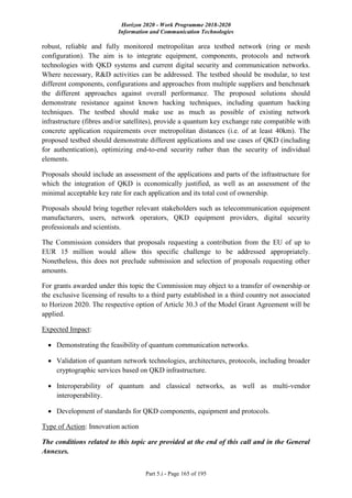 Horizon 2020 - Work Programme 2018-2020
Information and Communication Technologies
Part 5.i - Page 165 of 195
robust, reliable and fully monitored metropolitan area testbed network (ring or mesh
configuration). The aim is to integrate equipment, components, protocols and network
technologies with QKD systems and current digital security and communication networks.
Where necessary, R&D activities can be addressed. The testbed should be modular, to test
different components, configurations and approaches from multiple suppliers and benchmark
the different approaches against overall performance. The proposed solutions should
demonstrate resistance against known hacking techniques, including quantum hacking
techniques. The testbed should make use as much as possible of existing network
infrastructure (fibres and/or satellites), provide a quantum key exchange rate compatible with
concrete application requirements over metropolitan distances (i.e. of at least 40km). The
proposed testbed should demonstrate different applications and use cases of QKD (including
for authentication), optimizing end-to-end security rather than the security of individual
elements.
Proposals should include an assessment of the applications and parts of the infrastructure for
which the integration of QKD is economically justified, as well as an assessment of the
minimal acceptable key rate for each application and its total cost of ownership.
Proposals should bring together relevant stakeholders such as telecommunication equipment
manufacturers, users, network operators, QKD equipment providers, digital security
professionals and scientists.
The Commission considers that proposals requesting a contribution from the EU of up to
EUR 15 million would allow this specific challenge to be addressed appropriately.
Nonetheless, this does not preclude submission and selection of proposals requesting other
amounts.
For grants awarded under this topic the Commission may object to a transfer of ownership or
the exclusive licensing of results to a third party established in a third country not associated
to Horizon 2020. The respective option of Article 30.3 of the Model Grant Agreement will be
applied.
Expected Impact:
 Demonstrating the feasibility of quantum communication networks.
 Validation of quantum network technologies, architectures, protocols, including broader
cryptographic services based on QKD infrastructure.
 Interoperability of quantum and classical networks, as well as multi-vendor
interoperability.
 Development of standards for QKD components, equipment and protocols.
Type of Action: Innovation action
The conditions related to this topic are provided at the end of this call and in the General
Annexes.
 
