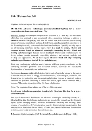 Horizon 2020 - Work Programme 2018-2020
Information and Communication Technologies
Part 5.i - Page 168 of 195
Call - EU-Japan Joint Call
H2020-EUJ-2018
Proposals are invited against the following topic(s):
EUJ-01-2018: Advanced technologies (Security/Cloud/IoT/BigData) for a hyper-
connected society in the context of Smart City
Specific Challenge: Following the integration and federation of IoT with Big Data and Cloud,
which has been explored in past coordinated calls, a remaining challenge to address is
enhanced security and privacy and how the human user deals with the ever-increasing
amount of sensors, smart objects and data. Both EU and Japan have excellent competences in
the fields of cybersecurity systems and visualisation technologies. Especially, security aspects
are of increasing importance in these years. There is a need for simple, efficient and
trustable systems based on advanced technologies combining Security, Cloud and
IoT/Big Data technologies that can provide intelligent detection and countermeasures for
device malware attacks, automatic vulnerability discovery and patching, analytics and
IoT/Big Data applications. All of these require advanced cloud and edge computing
technologies and interoperable IoT devices and platforms.
These new requirements, including security aspects, will have an enormous impact on the
underlying cloud/IoT platforms and associated services, especially for cross-border
demonstrations of technologies and applications.
Furthermore, interoperability of IoT devices/platforms is of particular interest in the context
of Smart Cities (the areas of energy, social infrastructure, traffic/transport, healthcare, and
disaster/crime prevention) in order to promote collaboration between a variety of business
operators and platforms connecting to various IoT devices, open source, standards, SDKs,
common APIs, are the cornerstone of the EU-Japan collaboration.
Scope: The proposals should address one of the two following areas:
1) Advanced technologies combining Security, IoT, Cloud and Big data for a hyper-
connected society
The focus is to research, develop and test advanced technologies combining Security, IoT,
Cloud and Big data. The following technologies are expected for research and development:
agility against emerging threats; automatic vulnerability discovery and patching; open-
sourcing of security tools; IoT security; cloud security; data security; privacy protection; data
anonymization; blockchain in the context of IoT/Cloud; critical information infrastructure
protection, cross border application demonstrations; etc.
2) Interoperable technologies of IoT devices/platforms in the context of Smart Cities
 