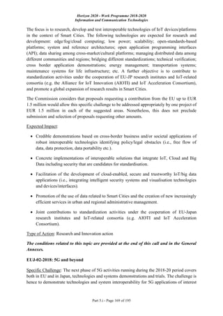 Horizon 2020 - Work Programme 2018-2020
Information and Communication Technologies
Part 5.i - Page 169 of 195
The focus is to research, develop and test interoperable technologies of IoT devices/platforms
in the context of Smart Cities. The following technologies are expected for research and
development: edge/fog/cloud computing; low power; scalability; open-standards-based
platforms; system and reference architectures; open application programming interfaces
(API); data sharing among cross-market/cultural platforms; managing distributed data among
different communities and regions; bridging different standardizations; technical verification;
cross border application demonstrations; energy management; transportation systems;
maintenance systems for life infrastructure; etc. A further objective is to contribute to
standardization activities under the cooperation of EU-JP research institutes and IoT-related
consortia (e.g. the Alliance for IoT Innovation (AIOTI) and IoT Acceleration Consortium),
and promote a global expansion of research results in Smart Cities.
The Commission considers that proposals requesting a contribution from the EU up to EUR
1.5 million would allow this specific challenge to be addressed appropriately by one project of
EUR 1.5 million in each of the suggested areas. Nonetheless, this does not preclude
submission and selection of proposals requesting other amounts.
Expected Impact:
 Credible demonstrations based on cross-border business and/or societal applications of
robust interoperable technologies identifying policy/legal obstacles (i.e., free flow of
data, data protection, data portability etc.).
 Concrete implementations of interoperable solutions that integrate IoT, Cloud and Big
Data including security that are candidates for standardisation.
 Facilitation of the development of cloud-enabled, secure and trustworthy IoT/big data
applications (i.e., integrating intelligent security systems and visualisation technologies
and devices/interfaces).
 Promotion of the use of data related to Smart Cities and the creation of new increasingly
efficient services in urban and regional administrative management.
 Joint contributions to standardization activities under the cooperation of EU-Japan
research institutes and IoT-related consortia (e.g. AIOTI and IoT Acceleration
Consortium).
Type of Action: Research and Innovation action
The conditions related to this topic are provided at the end of this call and in the General
Annexes.
EUJ-02-2018: 5G and beyond
Specific Challenge: The next phase of 5G activities running during the 2018-20 period covers
both in EU and in Japan, technologies and systems demonstrations and trials. The challenge is
hence to demonstrate technologies and system interoperability for 5G applications of interest
 