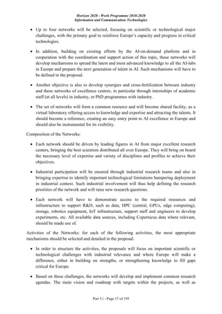 Horizon 2020 - Work Programme 2018-2020
Information and Communication Technologies
Part 5.i - Page 17 of 195
 Up to four networks will be selected, focusing on scientific or technological major
challenges, with the primary goal to reinforce Europe’s capacity and progress in critical
technologies.
 In addition, building on existing efforts by the AI-on-demand platform and in
cooperation with the coordination and support action of this topic, these networks will
develop mechanisms to spread the latest and most advanced knowledge to all the AI-labs
in Europe and prepare the next generation of talent in AI. Such mechanisms will have to
be defined in the proposal.
 Another objective is also to develop synergies and cross-fertilization between industry
and these networks of excellence centres, in particular through internships of academic
staff (at all levels) in industry, or PhD programmes with industry.
 The set of networks will form a common resource and will become shared facility, as a
virtual laboratory offering access to knowledge and expertise and attracting the talents. It
should become a reference, creating an easy entry point to AI excellence in Europe and
should also be instrumental for its visibility.
Composition of the Networks:
 Each network should be driven by leading figures in AI from major excellent research
centers, bringing the best scientists distributed all over Europe. They will bring on board
the necessary level of expertise and variety of disciplines and profiles to achieve their
objectives.
 Industrial participation will be ensured through industrial research teams and also in
bringing expertise to identify important technological limitations hampering deployment
in industrial context. Such industrial involvement will thus help defining the research
priorities of the network and will raise new research questions.
 Each network will have to demonstrate access to the required resources and
infrastructure to support R&D, such as data, HPC (central, GPUs, edge computing),
storage, robotics equipment, IoT infrastructure, support staff and engineers to develop
experiments, etc. All available data sources, including Copernicus data where relevant,
should be made use of.
Activities of the Networks: for each of the following activities, the most appropriate
mechanisms should be selected and detailed in the proposal:
 In order to structure the activities, the proposals will focus on important scientific or
technological challenges with industrial relevance and where Europe will make a
difference, either in building on strengths, or strengthening knowledge to fill gaps
critical for Europe.
 Based on these challenges, the networks will develop and implement common research
agendas. The main vision and roadmap with targets within the projects, as well as
 