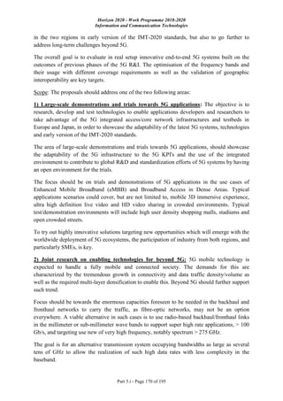 Horizon 2020 - Work Programme 2018-2020
Information and Communication Technologies
Part 5.i - Page 170 of 195
in the two regions in early version of the IMT-2020 standards, but also to go further to
address long-term challenges beyond 5G.
The overall goal is to evaluate in real setup innovative end-to-end 5G systems built on the
outcomes of previous phases of the 5G R&I. The optimisation of the frequency bands and
their usage with different coverage requirements as well as the validation of geographic
interoperability are key targets.
Scope: The proposals should address one of the two following areas:
1) Large-scale demonstrations and trials towards 5G applications: The objective is to
research, develop and test technologies to enable applications developers and researchers to
take advantage of the 5G integrated access/core network infrastructures and testbeds in
Europe and Japan, in order to showcase the adaptability of the latest 5G systems, technologies
and early version of the IMT-2020 standards.
The area of large-scale demonstrations and trials towards 5G applications, should showcase
the adaptability of the 5G infrastructure to the 5G KPI's and the use of the integrated
environment to contribute to global R&D and standardization efforts of 5G systems by having
an open environment for the trials.
The focus should be on trials and demonstrations of 5G applications in the use cases of
Enhanced Mobile Broadband (eMBB) and Broadband Access in Dense Areas. Typical
applications scenarios could cover, but are not limited to, mobile 3D immersive experience,
ultra high definition live video and HD video sharing in crowded environments. Typical
test/demonstration environments will include high user density shopping malls, stadiums and
open crowded streets.
To try out highly innovative solutions targeting new opportunities which will emerge with the
worldwide deployment of 5G ecosystems, the participation of industry from both regions, and
particularly SMEs, is key.
2) Joint research on enabling technologies for beyond 5G: 5G mobile technology is
expected to handle a fully mobile and connected society. The demands for this are
characterized by the tremendous growth in connectivity and data traffic density/volume as
well as the required multi-layer densification to enable this. Beyond 5G should further support
such trend.
Focus should be towards the enormous capacities foreseen to be needed in the backhaul and
fronthaul networks to carry the traffic, as fibre-optic networks, may not be an option
everywhere. A viable alternative in such cases is to use radio-based backhaul/fronthaul links
in the millimeter or sub-millimeter wave bands to support super high rate applications, > 100
Gb/s, and targeting use new of very high frequency, notably spectrum > 275 GHz.
The goal is for an alternative transmission system occupying bandwidths as large as several
tens of GHz to allow the realization of such high data rates with less complexity in the
baseband.
 