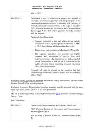 Horizon 2020 - Work Programme 2018-2020
Information and Communication Technologies
Part 5.i - Page 173 of 195
MIC or NICT.
EUJ-02-2018 Participants in the EU collaborative projects are required to
conclude a coordination agreement with the participants in the
coordinated project of the scope 1) funded by MIC (Ministry of
Internal Affairs and Communications) or the scope 2) funded by
NICT (National Institute of Information and Communications
Technology). A final draft of this agreement has to be provided
with the proposal.
Additional eligibility criteria:
 Proposals submitted to this call which do not include
coordination with a Japanese proposal submitted to MIC
or NICT for evaluation will be considered ineligible.
 The proposed project duration shall not exceed 36 months.
 The Japanese authorities can consider non-eligible
proposals with participation of partners from third
countries (countries other than Japan, EU and Associated
states). Consultation to MIC or NICT representatives is
highly advisable before submitting proposals involving
third country organisations.
Proposals will only be selected on the condition that their
corresponding coordinated Japanese project will be funded by
MIC or NICT.
Evaluation criteria, scoring and threshold: The criteria, scoring and threshold are described in
General Annex H of the work programme.
Evaluation Procedure: The procedure for setting a priority order for proposals with the same
score is given in General Annex H of the work programme.
The full evaluation procedure is described in the relevant guide published on the Funding &
Tenders Portal.
Grant Conditions:
EUJ-01-2018 Grants awarded under this topic will be jointly funded with:
NICT (National Institute of Information and Communications
Technology). (Scope 1)
MIC (Ministry of Internal Affairs and Communications) (Scope
2)
 