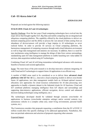 Horizon 2020 - Work Programme 2018-2020
Information and Communication Technologies
Part 5.i - Page 175 of 195
Call - EU-Korea Joint Call
H2020-EUK-2018
Proposals are invited against the following topic(s):
EUK-01-2018: Cloud, IoT and AI technologies
Specific Challenge: Over the last years Cloud computing technologies have evolved into the
major driver that brought together IoT, Big Data and mobile computing into an integrated and
ubiquitous computing platform. The capability offered by the cloud platforms to deliver on-
demand computing power and the ability to process the vast amount of data coming from an
abundance of devices/sensors will provide a huge impetus to AI technologies as never
realized before. In order to provide AI services on Cloud computing platforms, the
harmonious management of computing resources through multi-cloud federation environment
as well as huge data management and analytics are necessary. In addition, there is a need for
new mechanisms using intelligence to manage the deluge of data from various surroundings;
standardizing open IoT data management platforms to enable launching new value-added AI
services; data acquisition method using IoT technologies.
Combining Cloud, IoT and AI will bring tremendous technological advances with enormous
benefits to business and societal applications.
Scope: The main focus of the joint research is to develop innovative solutions integrating AI
with Cloud and IoT technologies to support future AI applications in an efficient way.
A number of R&D areas need to be considered so as to deliver these advanced cloud
platforms with IoT for AI (i.e., innovative cloud computing models to deliver cross-border
future AI applications; new data management models built on AI-based optimal resource
allocation; new approaches for cloud resources orchestration for AI data processing; new
approaches to handle a dynamic dataset in the federated clouds for AI functions; Cloud and
IoT combined platforms managing intelligence from IoT objects and surroundings and
supporting data-intensive applications; efficient navigation, device control and enhanced
decision-making technologies using intelligence, etc.).
The technologies developed should be validated through concrete cross-border AI
applications in business (cross-border enterprise settings) and/or societal contexts (e.g.
autonomous vehicles in a complex urban area, smart living environments, personal health
systems, etc.).
The Commission considers that proposals requesting a contribution from the EU of EUR 2.2
million would allow this specific challenge to be addressed appropriately. Nonetheless, this
does not preclude submission and selection of proposals requesting other amounts.
Expected Impact:
 