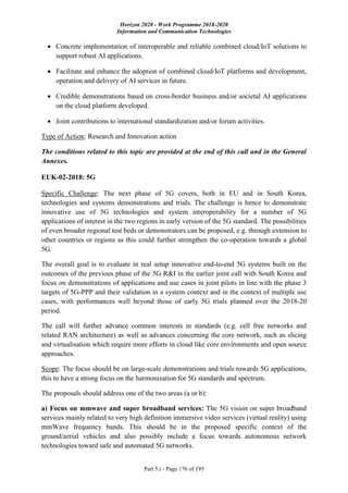 Horizon 2020 - Work Programme 2018-2020
Information and Communication Technologies
Part 5.i - Page 176 of 195
 Concrete implementation of interoperable and reliable combined cloud/IoT solutions to
support robust AI applications.
 Facilitate and enhance the adoption of combined cloud/IoT platforms and development,
operation and delivery of AI services in future.
 Credible demonstrations based on cross-border business and/or societal AI applications
on the cloud platform developed.
 Joint contributions to international standardization and/or forum activities.
Type of Action: Research and Innovation action
The conditions related to this topic are provided at the end of this call and in the General
Annexes.
EUK-02-2018: 5G
Specific Challenge: The next phase of 5G covers, both in EU and in South Korea,
technologies and systems demonstrations and trials. The challenge is hence to demonstrate
innovative use of 5G technologies and system interoperability for a number of 5G
applications of interest in the two regions in early version of the 5G standard. The possibilities
of even broader regional test beds or demonstrators can be proposed, e.g. through extension to
other countries or regions as this could further strengthen the co-operation towards a global
5G.
The overall goal is to evaluate in real setup innovative end-to-end 5G systems built on the
outcomes of the previous phase of the 5G R&I in the earlier joint call with South Korea and
focus on demonstrations of applications and use cases in joint pilots in line with the phase 3
targets of 5G-PPP and their validation in a system context and in the context of multiple use
cases, with performances well beyond those of early 5G trials planned over the 2018-20
period.
The call will further advance common interests in standards (e.g. cell free networks and
related RAN architecture) as well as advances concerning the core network, such as slicing
and virtualisation which require more efforts in cloud like core environments and open source
approaches.
Scope: The focus should be on large-scale demonstrations and trials towards 5G applications,
this to have a strong focus on the harmonization for 5G standards and spectrum.
The proposals should address one of the two areas (a or b):
a) Focus on mmwave and super broadband services: The 5G vision on super broadband
services mainly related to very high definition immersive video services (virtual reality) using
mmWave frequency bands. This should be in the proposed specific context of the
ground/aerial vehicles and also possibly include a focus towards autonomous network
technologies toward safe and automated 5G networks.
 