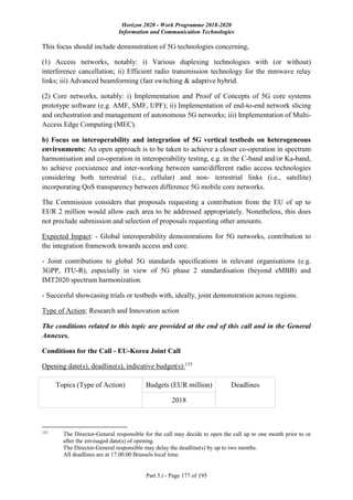 Horizon 2020 - Work Programme 2018-2020
Information and Communication Technologies
Part 5.i - Page 177 of 195
This focus should include demonstration of 5G technologies concerning,
(1) Access networks, notably: i) Various duplexing technologies with (or without)
interference cancellation; ii) Efficient radio transmission technology for the mmwave relay
links; iii) Advanced beamforming (fast switching & adaptive hybrid.
(2) Core networks, notably: i) Implementation and Proof of Concepts of 5G core systems
prototype software (e.g. AMF, SMF, UPF); ii) Implementation of end-to-end network slicing
and orchestration and management of autonomous 5G networks; iii) Implementation of Multi-
Access Edge Computing (MEC).
b) Focus on interoperability and integration of 5G vertical testbeds on heterogeneous
environments: An open approach is to be taken to achieve a closer co-operation in spectrum
harmonisation and co-operation in interoperability testing, e.g. in the C-band and/or Ka-band,
to achieve coexistence and inter-working between same/different radio access technologies
considering both terrestrial (i.e., cellular) and non- terrestrial links (i.e., satellite)
incorporating QoS transparency between difference 5G mobile core networks.
The Commission considers that proposals requesting a contribution from the EU of up to
EUR 2 million would allow each area to be addressed appropriately. Nonetheless, this does
not preclude submission and selection of proposals requesting other amounts.
Expected Impact: - Global interoperability demonstrations for 5G networks, contribution to
the integration framework towards access and core.
- Joint contributions to global 5G standards specifications in relevant organisations (e.g.
3GPP, ITU-R), especially in view of 5G phase 2 standardisation (beyond eMBB) and
IMT2020 spectrum harmonization.
- Succesful showcasing trials or testbeds with, ideally, joint demonstration across regions.
Type of Action: Research and Innovation action
The conditions related to this topic are provided at the end of this call and in the General
Annexes.
Conditions for the Call - EU-Korea Joint Call
Opening date(s), deadline(s), indicative budget(s):133
Topics (Type of Action) Budgets (EUR million) Deadlines
2018
133
The Director-General responsible for the call may decide to open the call up to one month prior to or
after the envisaged date(s) of opening.
The Director-General responsible may delay the deadline(s) by up to two months.
All deadlines are at 17.00.00 Brussels local time.
 