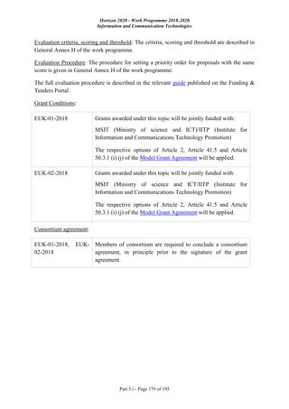 Horizon 2020 - Work Programme 2018-2020
Information and Communication Technologies
Part 5.i - Page 179 of 195
Evaluation criteria, scoring and threshold: The criteria, scoring and threshold are described in
General Annex H of the work programme.
Evaluation Procedure: The procedure for setting a priority order for proposals with the same
score is given in General Annex H of the work programme.
The full evaluation procedure is described in the relevant guide published on the Funding &
Tenders Portal.
Grant Conditions:
EUK-01-2018 Grants awarded under this topic will be jointly funded with:
MSIT (Ministry of science and ICT)/IITP (Institute for
Information and Communications Technology Promotion)
The respective options of Article 2, Article 41.5 and Article
50.3.1 (i) (j) of the Model Grant Agreement will be applied.
EUK-02-2018 Grants awarded under this topic will be jointly funded with:
MSIT (Ministry of science and ICT/IITP (Institute for
Information and Communications Technology Promotion)
The respective options of Article 2, Article 41.5 and Article
50.3.1 (i) (j) of the Model Grant Agreement will be applied.
Consortium agreement:
EUK-01-2018, EUK-
02-2018
Members of consortium are required to conclude a consortium
agreement, in principle prior to the signature of the grant
agreement.
 