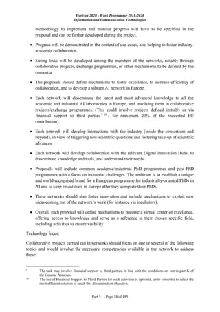 Horizon 2020 - Work Programme 2018-2020
Information and Communication Technologies
Part 5.i - Page 18 of 195
methodology to implement and monitor progress will have to be specified in the
proposal and can be further developed during the project.
 Progress will be demonstrated in the context of use-cases, also helping to foster industry-
academia collaboration.
 Strong links will be developed among the members of the networks, notably through
collaborative projects, exchange programmes, or other mechanisms to be defined by the
consortia
 The proposals should define mechanisms to foster excellence, to increase efficiency of
collaboration, and to develop a vibrant AI network in Europe.
 Each network will disseminate the latest and most advanced knowledge to all the
academic and industrial AI laboratories in Europe, and involving them in collaborative
projects/exchange programmes. (This could involve projects defined initially or via
financial support to third parties 9 10
, for maximum 20% of the requested EU
contribution).
 Each network will develop interactions with the industry (inside the consortium and
beyond), in view of triggering new scientific questions and fostering take-up of scientific
advances
 Each network will develop collaboration with the relevant Digital innovation Hubs, to
disseminate knowledge and tools, and understand their needs.
 Proposals will include common academic/industrial PhD programmes and post-PhD
programmes with a focus on industrial challenges. The ambition is to establish a unique
and world-recognised brand for a European programme for industrially-oriented PhDs in
AI and to keep researchers in Europe after they complete their PhDs.
 These networks should also foster innovation and include mechanisms to exploit new
ideas coming out of the network’s work (for instance via incubators).
 Overall, each proposal will define mechanisms to become a virtual center of excellence,
offering access to knowledge and serve as a reference in their chosen specific field,
including activities to ensure visibility.
Technology focus:
Collaborative projects carried out in networks should focus on one or several of the following
topics and would involve the necessary competencies available in the network to address
these:
9
The task may involve financial support to third parties, in line with the conditions set out in part K of
the General Annexes.
10
The use of Financial Support to Third Parties for such activities is optional, up to consortia to select the
most efficient solution to reach this dissemination objective.
 