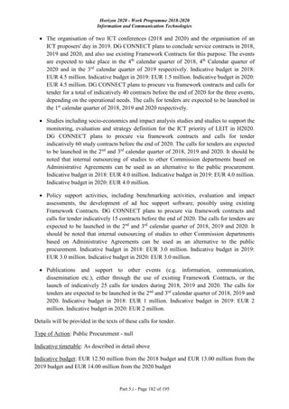 Horizon 2020 - Work Programme 2018-2020
Information and Communication Technologies
Part 5.i - Page 182 of 195
 The organisation of two ICT conferences (2018 and 2020) and the organisation of an
ICT proposers' day in 2019. DG CONNECT plans to conclude service contracts in 2018,
2019 and 2020, and also use existing Framework Contracts for this purpose. The events
are expected to take place in the 4th
calendar quarter of 2018, 4th
Calendar quarter of
2020 and in the 3rd
calendar quarter of 2019 respectively. Indicative budget in 2018:
EUR 4.5 million. Indicative budget in 2019: EUR 1.5 million. Indicative budget in 2020:
EUR 4.5 million. DG CONNECT plans to procure via framework contracts and calls for
tender for a total of indicatively 40 contracts before the end of 2020 for the three events,
depending on the operational needs. The calls for tenders are expected to be launched in
the 1st
calendar quarter of 2018, 2019 and 2020 respectively.
 Studies including socio-economics and impact analysis studies and studies to support the
monitoring, evaluation and strategy definition for the ICT priority of LEIT in H2020.
DG CONNECT plans to procure via framework contracts and calls for tender
indicatively 60 study contracts before the end of 2020. The calls for tenders are expected
to be launched in the 2nd
and 3rd
calendar quarter of 2018, 2019 and 2020. It should be
noted that internal outsourcing of studies to other Commission departments based on
Administrative Agreements can be used as an alternative to the public procurement.
Indicative budget in 2018: EUR 4.0 million. Indicative budget in 2019: EUR 4.0 million.
Indicative budget in 2020: EUR 4.0 million.
 Policy support activities, including benchmarking activities, evaluation and impact
assessments, the development of ad hoc support software, possibly using existing
Framework Contracts. DG CONNECT plans to procure via framework contracts and
calls for tender indicatively 15 contracts before the end of 2020. The calls for tenders are
expected to be launched in the 2nd
and 3rd
calendar quarter of 2018, 2019 and 2020. It
should be noted that internal outsourcing of studies to other Commission departments
based on Administrative Agreements can be used as an alternative to the public
procurement. Indicative budget in 2018: EUR 3.0 million. Indicative budget in 2019:
EUR 3.0 million. Indicative budget in 2020: EUR 3.0 million.
 Publications and support to other events (e.g. information, communication,
dissemination etc.), either through the use of existing Framework Contracts, or the
launch of indicatively 25 calls for tenders during 2018, 2019 and 2020. The calls for
tenders are expected to be launched in the 2nd
and 3rd
calendar quarter of 2018, 2019 and
2020. Indicative budget in 2018: EUR 1 million. Indicative budget in 2019: EUR 2
million. Indicative budget in 2020: EUR 2 million.
Details will be provided in the texts of these calls for tender.
Type of Action: Public Procurement - null
Indicative timetable: As described in detail above
Indicative budget: EUR 12.50 million from the 2018 budget and EUR 13.00 million from the
2019 budget and EUR 14.00 million from the 2020 budget
 