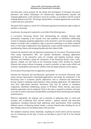 Horizon 2020 - Work Programme 2018-2020
Information and Communication Technologies
Part 5.i - Page 184 of 195
and Innovation Action proposal for the design and development of European low-power
processors and related technologies for extreme-scale, high-performance big-data and
emerging applications, in the automotive sector for example, in accordance with the research
roadmap defined in the FPA. The designs should follow a modular approach that would allow
a rapid scale-up or scale-down.
The grant will be subject to Article 30.3 of the grant agreement (Commission right to object to
transfers or licensing).
In particular, the proposal is expected to cover both of the following topics
a) Low-power Processing System Units demonstrating the synergies between high
performance computing at the exascale level and scalability to distributed collaborating
systems in emerging computing applications, in the automotive sector for example, providing
industry in Europe with a competitive edge in processor technology to be further exploited
across a wide range of applications from engineering, science and bio-medical to automotive,
manufacturing, finance and emerging big-data and smart objects fields.
Generate the functional and non-functional requirements for low-power Processing System
Units (using representative HPC and big-data benchmarks, emerging applications
specifications, in the automotive sector for example, and targeting maximum energy-
efficiency and reliability); design the architecture of the Processing System Units; verify,
tape-out, validate, test and bring up the Processing System Units; develop the required
firmware and system software leveraging, as much as possible, on open source efforts and
solutions. Sustainability and economic viability of the developed solutions are key aspects.
b) Low-power Processing Units for application acceleration
Generate the functional and non-functional requirements for low-power Processing Units
(using relevant representative benchmarks/applications) and design the architecture of the
Processing Units to accelerate specific applications such as connected and autonomous
driving, cognitive computing, deep learning or other emerging applications. The applications
must have high-volume potential. Processing Units may be realised as standalone
components, distributed collaborating systems or IP-blocks. Where relevant, open-source
hardware approaches may be employed. Work in this topic is required to interface with topic
a) in order to achieve maximum interoperability (including IP-block interfacing) and roadmap
synchronisation.
Wherever appropriate, the proposal, and in particular in addressing topic a), could seek
synergies and co-financing from relevant national / regional research and innovation
programmes, including structural funds addressing smart specialisation. Work combining
different sources of financing should include a concrete financial plan detailing the use of
these funding sources for the different parts of the activities.
The standard evaluation criteria, thresholds, weighting for award criteria and the maximum
rate of co-financing for this type of action are provided in parts D and H of the General
Annexes.
 
