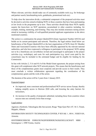 Horizon 2020 - Work Programme 2018-2020
Information and Communication Technologies
Part 5.i - Page 186 of 195
Where relevant, activities should make use of commonly available tools (e.g. for brokerage
and partner search, benchmarking tools, guidebooks, promotional tools etc).
To help close the innovation divide, a substantial component of the proposed activities must
be devoted to activities aimed at helping NCPs in those countries that have been participating
at low levels in the programme up to now. These activities should help these NCPs rapidly
acquire the know-how on NCP operations accumulated in other countries including, for
example, training, mentoring, and twinning. They may also include awareness raising actions
aimed at increasing visibility of well-qualified potential applicant organisations in the above
mentioned countries.
The action is a continuation the project Idealist2018 (Grant Ageement Number 645216) and
builds on its current participants and network. Therefore, the legal entities listed below are
beneficiaries of the Project Idealist2018 or the host organisations of NCPs from EU Member
States and Associated Countries who have been officially appointed by the relevant national
authorities, and who have expressed a willingness to participate in this proposal. NCPs opting
not to be a beneficiary are nevertheless invited and encouraged to participate in the project
activities (e.g. workshops), and costs for such participation (e.g. travel costs paid by the
consortium) may be included in the estimated budget and be eligible for funding by the
Commission.
In line with Articles 2, 31.6 and 41.4 of the Model Grant agreement, the project arising from
this grant will complement other NCP network projects. This means that the beneficiaries and
those of the complementary grants must cooperate and provide access to their results. They
must conclude a written collaboration agreement regarding the coordination of the
complementary grants and the work of the action.
The duration of the action will be 2 years from 1 January 2019.
Expected impact:
 An improved, more consistent and professionalised NCP service across Europe, thereby
helping simplify access to Horizon 2020 calls, and lowering the entry barriers for
newcomers,
 An increase in the quality of proposals submitted, including those from countries where
success rates are currently lower than average.
Legal entities:
Agjencia e Kerkimit, Teknologjise dhe Inovacionit, Rruga “Papa Gjon Pali i II”, Nr 3, Tiranë,
Shqipëri, Albania
INFORMATION SOCIETY TECHNOLOGIES CENTER, P SEVAK 1 , 0014 , YEREVAN,
Armenia
OESTERREICHISCHE FORSCHUNGSFOERDERUNGSGESELLSCHAFT MBH ,
Sensengasse 1, 1090 Vienna, Austria
 