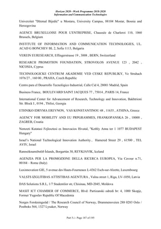 Horizon 2020 - Work Programme 2018-2020
Information and Communication Technologies
Part 5.i - Page 187 of 195
Univerzitet "Džemal Bijedić" u Mostaru, University Campus, 88104 Mostar, Bosnia and
Herzegovina
AGENCE BRUXELLOISE POUR L'ENTREPRISE, Chaussée de Charleroi 110, 1060
Brussels, Belgium
INSTITUTE OF INFORMATION AND COMMUNICATION TECHNOLOGIES, UL.
ACAD G BONCHEV BL 2, Sofia 1113, Bulgaria
VEREIN EURESEARCH, Effingerstrasse 19 , 3008 , BERN, Switzerland
RESEARCH PROMOTION FOUNDATION, STROVOLOS AVENUE 123 , 2042 ,
NICOSIA, Cyprus
TECHNOLOGICKE CENTRUM AKADEMIE VED CESKE REPUBLIKY, Ve Struhach
1076/27 , 160 00 , PRAHA, Czech Republic
Centro para el Desarrollo Tecnológico Industrial, Calle Cid 4, 28001 Madrid, Spain
Business France, BOULEVARD SAINT JACQUES 77 , 75014 , PARIS 14, France
International Center for Advancement of Research, Technology and Innovation, Bakhtrioni
Str. Block I , 0194 , Tbilisi, Georgia
ETHNIKO IDRYMA EREVNON, VAS KONSTANTINOU 48 , 11635 , ATHINA, Greece
AGENCY FOR MOBILITY AND EU PRPGRAMMES, FRANKOPANSKA 26 , 10000 ,
ZAGREB, Croatia
Nemzeti Kutatasi Fejlesztesi es Innovacios Hivatal, "Kethly Anna ter 1 1077 BUDAPEST
Hungary"
Israel’s National Technological Innovation Authority , Hamered Street 29 , 61500 , TEL
AVIV, Israel
Rannsóknamiðstöð Íslands, Borgartún 30, REYKJAVIK, Iceland
AGENZIA PER LA PROMOZIONE DELLA RICERCA EUROPEA, Via Cavour n.71,
00184 – Rome (Italy)
Luxinnovation GIE, 5 avenue des Hauts-Fourneaux L-4362 Esch-sur-Alzette, Luxembourg
VALSTS IZGLITIBAS ATTISTIBAS AGENTURA , Valnu street 1, Riga, LV-1050, Latvia
DAS Solutions S.R.L, 1/7 Studentilor str, Chisinau, MD-2045, Moldova
MASIT ICT CHAMBER OF COMMERCE, Blvd: Partizanski odredi br: 4, 1000 Skopje,
Former Yugoslav Republic Of Macedonia
Norges Forskningsråd / The Research Council of Norway, Drammensveien 288 0283 Oslo /
Postboks 564, 1327 Lysaker, Norway
 